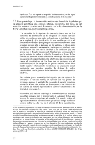 Expediente D-7685
enjuiciada.12
Al no superar el requisito de la necesidad, no ha lugar
a examinar la proporcionalidad en sentido estricto de la medida.”
2.2. En segundo lugar, la intervención sostiene que la omisión legislativa que
se enjuicia constituye una omisión relativa, susceptible, por tanto, de ser
sometida a control constitucional de acuerdo con la doctrina establecida por la
Corte Constitucional. Expresamente se afirma,
“La exclusión de la objeción de conciencia como uno de los
supuestos de exoneración de la obligación de prestar servicio
militar no cuenta con una razón suficiente que la justifique. Como
ya se explicó […] la justificación de una medida que afecte el
contenido inicialmente protegido por un derecho fundamental debe
acreditar que con ella se persigue un fin legítimo, es idónea para
contribuir a alcanzarlo, es necesaria y existe proporcionalidad entre
los beneficios que con ella se obtienen y los sacrificios que ella
genera para el derecho fundamental. Al aplicar este test se concluyó
que la omisión de incluir la objeción de conciencia dentro de las
causales de exención al servicio militar constituye una afectación
innecesaria del derecho fundamental a la libertad de conciencia, por
cuanto el cumplimiento de los fines que se persiguen con el
establecimiento de la obligación de prestar servicio militar bien
puede lograrse estableciendo modalidades de prestación social
sustitutoria, que permitan conciliar la defensa del orden
constitucional con la garantía de la libertad de conciencia para los
objetivos.
Esta omisión genera una desigualdad negativa para los objetores de
conciencia al servicio militar, en relación con los grupos de
personas a quienes el legislador ha exonerado de cumplir con dicha
prestación. Como bien señalan los demandantes, a los objetores se
les vulnera de manera injustificada su derecho fundamental a la
libertad de conciencia […]
Finalmente, esta omisión constituye el incumplimiento de un deber
específico impuesto por el constituyente al legislador. Deber que
impone de manera inequívoca el artículo 216, cuando ordena al
legislador determinar las condiciones que en todo tiempo exime del
servicio militar y, a la vez, en el artículo 18 de la Constitución,
12 En tal sentido se pronunció el Comité de Derechos Humanos de las Naciones Unidas, al decidir
el caso Yeo-Bum Yoon y Myung-Jing Choi contra Corea, en el que este último Estado argumentaba
que la negativa a reconocer la objeción de conciencia al servicio militar era una restricción
necesaria para mantener la capacidad de defensa nacional y preservar la cohesión social. El Comité
consideró que el Estado demandado no había demostrado la necesidad de la medida, toda vez que
un número cada vez mayor de Estados que conservan el servicio militar obligatorio, han introducido
alternativas a su prestación para salvaguardar la libertad de conciencia de los objetores, e imponer a
éstos exigencias equivalentes que eliminen las desigualdades entre quienes cumplen el servicio
militar obligatorio y quienes optan por un servicio alternativo. En estas condiciones, acreditar la
necesidad de la medida requería demostrar qué desventaja específica se seguiría para un Estado de
acoger la figura de la objeción de conciencia e idear alternativas al servicio militar obligatorio. Yeo-
Bum Yoon y Myung-Jing Choi vs República de Corea (CCPR/C/88/D/1321-1322/2004 del 23 de
enero de 2007) […].
27
 