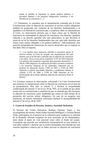 donde se prohíbe al legislador (y demás poderes públicos o
privados) imponer a las personas obligaciones contrarios a los
dictados de su conciencia. […].”
2.3. Finalmente, se considera que la interpretación sostenida por la Corte
Constitucional sobre la objeción de conciencia al servicio militar obligatorio
también ha propiciado una violación de los derechos fundamentales a la
igualdad y a la libertad de conciencia que, a su parecer, debe ser subsanada por
la Corte. La intervención advierte que si fuera cierto que la libertad de
conciencia no contemplará la objeción de conciencia, éste derecho “quedaría
reducido a un derecho oponible sólo ante particulares, lo que desvirtúa la
razón de ser de los derechos fundamentales que son, ante todo, derechos que
tienen como sujetos obligados a los poderes públicos.” Adicionalmente, esta
posición jurisprudencial contraviene los nuevos desarrollos que al respecto se
han dado. Dice al respecto,
“[…] en muchas otras sentencias referidas a escenarios ajenos al
servicio militar, la Corte ha acogido una interpretación del todo
distinta, que la ha llevado a entender que la objeción de conciencia
y de cultos. Tal es el caso de las sentencias T-537 de 1993 (objeción
a la práctica del juramento requerido para presentar denuncias); T-
588 de 1998 (objeción a la realización de bailes escolares contrarios
a las creencias religiosas de los educandos, impuestos por un
profesor de educación física); T-982 de 2001 y T-026 de 2005
(objeción a realizar actividades laborales y académicas durante el
sabath); C-355 de 2006 y T-209 de 2008 (derechos de los
profesionales de la salud a plantear objeción de conciencia frente al
aborto).”
2.4. Concluye entonces la intervención, solicitando a la Corte Constitucional
que armonice su interpretación sobre la objeción de conciencia con el resto de
su jurisprudencia. Para ello, se solicita “[…] declarar la exequibilidad
condicionada del artículo 27 de la Ley 48 de 1993, en el sentido de que dicha
norma sólo es constitucional a condición de que se entienda que ella incorpora
la objeción de conciencia como modalidad que exime en todo tiempo de la
prestación del servicio militar obligatorio. En caso de no acogerse esta
pretensión, de manera subsidiaria solicitamos declarar la inexequibilidad del
artículo 27 de la Ley 48 de 1993.”
3. Centro de Estudios de Derecho, Justicia y Sociedad; DeJusticia
El Director del Centro DeJusticia, Rodrigo Uprimny Yepes, y dos
investigadoras del mismo, Diana Esther Guzmán Rodríguez y Carolina Bernal
Uribe, participaron en el proceso de la referencia para coadyuvar la solicitud
de la demanda. Afirman compartir las tesis esenciales de los demandantes,
tanto desde el punto de vista procesal como sobre el fondo del asunto.
Consideran que procede una rectificación jurisprudencial en esta materia, la
cual debe conducir a declarar que la norma demandada está afectada por una
omisión legislativa relativa por no haber previsto la objeción de conciencia
28
 