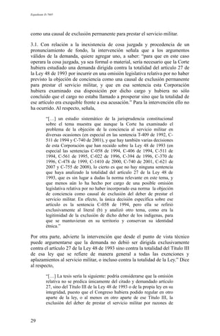 Expediente D-7685
como una causal de exclusión permanente para prestar el servicio militar.
3.1. Con relación a la inexistencia de cosa juzgada y procedencia de un
pronunciamiento de fondo, la intervención señala que a los argumentos
válidos de la demanda, quiere agregar uno, a saber: “para que en este caso
operara la cosa juzgada, ya sea formal o material, sería necesario que la Corte
hubiera estudiado una demanda dirigida contra la totalidad del artículo 27 de
la Ley 48 de 1993 por incurrir en una omisión legislativa relativa por no haber
previsto la objeción de conciencia como una causal de exclusión permanente
para prestar el servicio militar, y que en esa sentencia esta Corporación
hubiera examinado esa disposición por dicho cargo y hubiera no sólo
concluido que el cargo no estaba llamado a prosperar sino que la totalidad de
ese artículo era exequible frente a esa acusación.” Para la intervención ello no
ha ocurrido. Al respecto, señala,
“[…] un estudio sistemático de la jurisprudencia constitucional
sobre el tema muestra que aunque la Corte ha examinado el
problema de la objeción de la conciencia al servicio militar en
diversas ocasiones (en especial en las sentencia T-409 de 1992, C-
511 de 1994 y C-740 de 2001), y que hay también varias decisiones
de esta Corporación que han recaído sobre la Ley 48 de 1993 (en
especial las sentencias C-058 de 1994, C-406 de 1994, C-511 de
1994, C-561 de 1995, C-022 de 1996, C-394 de 1996, C-370 de
1996, C-478 de 1999, C-1410 de 2000, C-740 de 2001, C-621 de
2007 y C-755 de 2008), lo cierto es que no hay ninguna sentencia
que haya analizado la totalidad del artículo 27 de la Ley 48 de
1993, que es sin lugar a dudas la norma relevante en este tema, y
que menos aún lo ha hecho por cargo de una posible omisión
legislativa relativa por no haber incorporado esa norma la objeción
de conciencia como causal de exclusión del deber de prestar el
servicio militar. En efecto, la única decisión específica sobre ese
artículo es la sentencia C-058 de 1994, pero ella se refirió
exclusivamente al literal (b) y analizó otro tema, como era la
legitimidad de la exclusión de dicho deber de los indígenas, para
que se mantuvieran en su territorio y conservan su identidad
étnica.”
Por otra parte, advierte la intervención que desde el punto de vista técnico
puede argumentarse que la demanda no debió ser dirigida exclusivamente
contra el artículo 27 de la Ley 48 de 1993 sino contra la totalidad del Título III
de esa ley que se refiere de manera general a todas las exenciones y
aplazamientos al servicio militar, o incluso contra la totalidad de la Ley.” Dice
al respecto,
“[…] La tesis sería la siguiente: podría considerarse que la omisión
relativa no se predica únicamente del citado y demandado artículo
27, sino del Título III de la Ley 48 de 1993 o de la propia ley en su
integridad, puesto que el Congreso hubiera podido regular en otro
aparte de la ley, o al menos en otro aparte de ese Título III, la
exclusión del deber de prestar el servicio militar por razones de
29
 