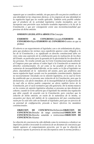 Expediente D-7685
supuesto que se considera omitido, sin que para ello sea preciso establecer, ni
una identidad en las situaciones fácticas, ni la exigencia de una identidad en
la regulación legal que les resulte aplicable. También sería posible señalar
que el producto de la actividad legislativa resulta incompleto, por no
incorporar una previsión cuya inclusión resultaba imperativa a la luz de la
Constitución, y que por consiguiente existe una inconstitucionalidad que
proviene de dicha omisión.
OMISION LEGISLATIVAABSOLUTA-Concepto
EXHORTO AL CONGRESO-Concepto/EXHORTO AL
CONGRESO-Objeto/EXHORTO AL CONGRESO-Eventos en que se
produce
El exhorto es un requerimiento al legislador, con o sin señalamiento de plazo,
para que produzca las normas cuya expedición aparece como obligada a la
luz de la Constitución y su significado en derecho constitucional debe ser
visto como una expresión de la colaboración para la realización de los fines
del Estado, en particular para la garantía de la efectividad de los derechos de
las personas. No resulta extraño que la Corte Constitucional pueda exhortar
al Congreso para que adecue el orden legal a la Constitución en materia de
derechos constitucionales. Es así como se ha acudido al exhorto en las
sentencias de inexequibilidad diferida, en las cuales se le fija al legislador un
plazo, dependiendo de la naturaleza del asunto, para que profiriera una
nueva regulación legal, acorde con los postulados constitucionales, hipótesis
no necesariamente vinculada con la omisión legislativa, en la cual la Corte
ha establecido que se presenta una violación de la Constitución, pero que la
declaratoria, con efecto inmediato, de la inexequibilidad de la disposición de
la cual ella se deriva podría comportar un efecto también lesivo de la
Constitución, por el vacío normativo que ello generaría. De la misma manera
en los eventos de omisión legislativa absoluta se presenta un tipo distinto de
exhorto, cuando la Corte advierte que el legislador ha omitido una regulación
que debe expedir de acuerdo con la Constitución, pero concluye que la
solución de dicha omisión, en razón de la naturaleza de la misma, se
encuentra por fuera del ámbito de la competencia del juez constitucional,
razón por la cual sólo cabe un llamado al legislador, para que en ejercicio de
su potestad de configuración, proceda a hacer efectivos los mandatos
constitucionales.
OBJECION DE CONCIENCIA-Definición/OBJECION DE
CONCIENCIA-Derecho de rango constitucional/OBJECION DE
CONCIENCIA-Derecho sometido a restricciones/OBJECION DE
CONCIENCIA-Alcance
La objeción de conciencia ha sido definida como la resistencia a obedecer un
imperativo jurídico invocando la existencia de un dictamen de conciencia que
impide sujetarse al comportamiento prescrito, por lo que la objeción de
conciencia supone la presencia de una discrepancia entre la norma jurídica y
3
 