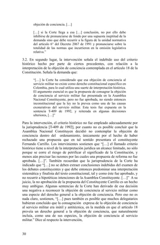 objeción de conciencia. […]
[…] si la Corte llega a esa […] conclusión, no por ello debe
inhibirse de pronunciarse de fondo por una supuesta ineptitud de la
demanda sino que debe recurrir a la figura de la unidad normativa
del artículo 6° del Decreto 2067 de 1991 y pronunciarse sobre la
totalidad de las normas que incurrieron en la omisión legislativa
relativa.”
3.2. En segundo lugar, la intervención señala el indebido uso del criterio
histórico hecho por parte de ciertos precedentes, con relación a la
interpretación de la objeción de conciencia contemplada en el artículo 18 de la
Constitución. Señala la demanda que:
“[…] la Corte ha considerado que esa objeción de conciencia al
servicio militar no existe como derecho constitucional específico en
Colombia, para lo cual utiliza una suerte de interpretación histórica.
El argumento esencial es que la propuesta de consagrar la objeción
de conciencia al servicio militar fue presentada en la Asamblea
Nacional Constituyente, pero no fue aprobada, no siendo entonces
inconstitucional que la ley no la prevea como una de las causas
exonerativas del servicio militar. Esta tesis fue expuesta en la
sentencia T-409 de 1992, y reiterada en algunas decisiones
ulteriores, […]”
Para la intervención, el criterio histórico no fue empleado adecuadamente por
la jurisprudencia [T-409 de 1992], por cuanto no es posible concluir que la
Asamblea Nacional Constituyen decidió no contemplar la objeción de
conciencia dentro del ordenamiento, únicamente por el hecho de haber
rechazado una propuesta que en tal sentido presentara el constituyente
Fernando Carrillo. Los intervinientes sostienen que “[…] el llamado criterio
histórico tiene a nivel de la interpretación jurídica un alcance limitado, no sólo
porque se corre el riesgo de petrificar el significado de la Constitución, y
menos aún precisar las razones por las cuales una propuesta de reforma no fue
aprobada. […]”. También recuerdan que la jurisprudencia de la Corte ha
indicado que “[…] no se deben extraer conclusiones indebidas del examen de
los debates constituyentes y que debe entonces predominar una interpretación
sistemática y finalista del texto constitucional, tal y como éste fue aprobado, y
no recurrir a hipotéticas intenciones de la Asamblea Constituyente. […]” A su
juicio, la no aprobación de la propuesta del Constituyente Carrillo es un hecho
muy ambiguo. Algunas sentencias de la Corte han derivado de esa decisión
una negativa a reconocer la objeción de conciencia al servicio militar como
una especie del derecho general a la objeción de conciencia. Pero eso no es
nada claro, sostienen, “[…] pues también es posible que muchos delegatarios
hubieran concluido que la consagración expresa de la objeción de conciencia
al servicio militar era inútil y antitécnica, en la medida en que el artículo 18
preveía un derecho general a la objeción de conciencia, que naturalmente
incluía, como una de sus especies, la objeción de conciencia al servicio
militar.” Dice al respecto la intervención,
30
 