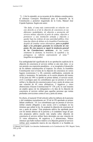 Expediente D-7685
“[…] Así lo entendió, en su recuento de los debates constituyentes,
el entonces Consejero Presidencial para el desarrollo de la
Constitución y posterior magistrado de la Corte, Manuel José
Cepeda Espinosa. Según este autor:
‘Sin duda, el tema más controvertido en relación con
este derecho es el de la objeción de conciencia en sus
diferentes modalidades, de objeción a prestación del
servicio militar, objeción al porte de armas, objeción a
pertenecer a una institución armada y objeción a
quedar bajo las órdenes de una autoridad pública. Este
tema fue objeto de debate en la Asamblea Constituyente,
después de estudiar varias alternativas, pero se prefirió
dejar a los principios generales la resolución de este
punto. De esta manera se siguió la tendencia general
de las Constituciones modernas, de las cuales
solamente la alemana, la brasilera, la española y la
portuguesa se refieren expresamente al tema.’13
(negrillas no originales)
Esa ambigüedad del significado de la no aprobación explícita de la
objeción de conciencia al servicio militar es aún más clara –si se
nos permite esa expresión paradójica–, si se recapitula el desarrollo
de los debates constituyentes al respecto. En efecto, la Asamblea
Constituyente tocó el tema de la objeción de conciencia en varios
lugares (comisiones I y III, comisión codificadora, comisión de
estilo) y momentos. En particular, en la sesión plenaria del martes
18 de junio de 1991 se aprobó en primer debate, el servicio social,
civil o ecológico para los colombianos que no presten el servicio
militar y la objeción de conciencia para el uso y porte de armas con
una votación de 45 votos afirmativos, 3 negativos y cinco
abstenciones (Gaceta Constitucional N° 139, p.4), lo cual muestra
un amplio apoyo de los delegatarios a la idea de la objeción de
conciencia al servicio militar para aquellas personas que tenían
profundas convicciones contra el uso y porte de armas.
En efecto, el numeral 10 del artículo sobre los deberes de la persona
y del ciudadano (actualmente art. 95 de la CP) aprobado en primer
debate establecía: ‘10. Los colombianos que no presten el servicio
militar estarán obligados a uno social, civil o ecológico en los
términos que señale la ley. Se aceptará la objeción de conciencia al
uso y porte de armas.’ Esta propuesta aditiva fue aprobada junto
con los demás deberes de la persona y el ciudadano luego de que
otra propuesta aditiva mucho más amplia sobre objeción de
conciencia al servicio militar fuera derrotada con una votación de
21 votos afirmativos, 46 negativos y 3 abstenciones. Nótese
entonces que hubo rechazo relativo a la objeción general al servicio
militar, pero aceptación masiva de esa objeción sí se fundaba en
13 Manuel José Cepeda. Los derechos fundamentales en la Constitución de 1991. Bogotá: Temis,
1992, p.168.
31
 