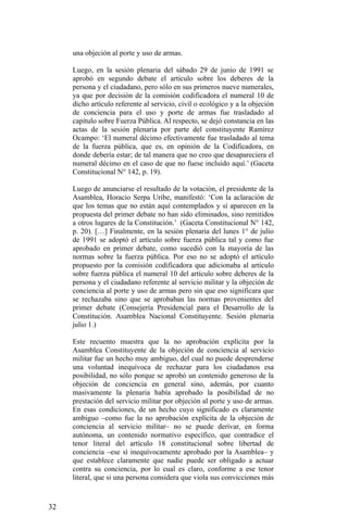 una objeción al porte y uso de armas.
Luego, en la sesión plenaria del sábado 29 de junio de 1991 se
aprobó en segundo debate el artículo sobre los deberes de la
persona y el ciudadano, pero sólo en sus primeros nueve numerales,
ya que por decisión de la comisión codificadora el numeral 10 de
dicho artículo referente al servicio, civil o ecológico y a la objeción
de conciencia para el uso y porte de armas fue trasladado al
capítulo sobre Fuerza Pública. Al respecto, se dejó constancia en las
actas de la sesión plenaria por parte del constituyente Ramírez
Ocampo: ‘El numeral décimo efectivamente fue trasladado al tema
de la fuerza pública, que es, en opinión de la Codificadora, en
donde debería estar; de tal manera que no creo que desapareciera el
numeral décimo en el caso de que no fuese incluido aquí.’ (Gaceta
Constitucional N° 142, p. 19).
Luego de anunciarse el resultado de la votación, el presidente de la
Asamblea, Horacio Serpa Uribe, manifestó: ‘Con la aclaración de
que los temas que no están aquí contemplados y sí aparecen en la
propuesta del primer debate no han sido eliminados, sino remitidos
a otros lugares de la Constitución.’ (Gaceta Constitucional N° 142,
p. 20). […] Finalmente, en la sesión plenaria del lunes 1° de julio
de 1991 se adoptó el artículo sobre fuerza pública tal y como fue
aprobado en primer debate, como sucedió con la mayoría de las
normas sobre la fuerza pública. Por eso no se adoptó el artículo
propuesto por la comisión codificadora que adicionaba al artículo
sobre fuerza pública el numeral 10 del artículo sobre deberes de la
persona y el ciudadano referente al servicio militar y la objeción de
conciencia al porte y uso de armas pero sin que eso significara que
se rechazaba sino que se aprobaban las normas provenientes del
primer debate (Consejería Presidencial para el Desarrollo de la
Constitución. Asamblea Nacional Constituyente. Sesión plenaria
julio 1.)
Este recuento muestra que la no aprobación explícita por la
Asamblea Constituyente de la objeción de conciencia al servicio
militar fue un hecho muy ambiguo, del cual no puede desprenderse
una voluntad inequívoca de rechazar para los ciudadanos esa
posibilidad, no sólo porque se aprobó un contenido generoso de la
objeción de conciencia en general sino, además, por cuanto
masivamente la plenaria había aprobado la posibilidad de no
prestación del servicio militar por objeción al porte y uso de armas.
En esas condiciones, de un hecho cuyo significado es claramente
ambiguo –como fue la no aprobación explícita de la objeción de
conciencia al servicio militar– no se puede derivar, en forma
autónoma, un contenido normativo específico, que contradice el
tenor literal del artículo 18 constitucional sobre libertad de
conciencia –ese sí inequívocamente aprobado por la Asamblea– y
que establece claramente que nadie puede ser obligado a actuar
contra su conciencia, por lo cual es claro, conforme a ese tenor
literal, que si una persona considera que viola sus convicciones más
32
 