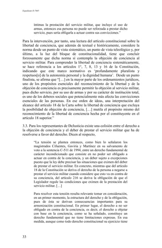 Expediente D-7685
íntimas la prestación del servicio militar, que incluye el uso de
armas, entonces esa persona no puede ser reforzada a prestar dicho
servicio, pues sería obligarla a actuar contra sus convicciones.”
Para la intervención, por tanto, una lectura del artículo constitucional sobre la
libertad de conciencia, que además de textual e históricamente, considere la
norma desde un punto de vista sistemático, un punto de vista teleológico y, por
último, a la luz del bloque de constitucionalidad, tiene que concluir
forzosamente que dicha norma sí contempla la objeción de conciencia al
servicio militar. Para comprender la libertad de conciencia sistemáticamente,
se hace referencia a los artículos 1°, 7, 8, 13 y 16 de la Constitución,
indicando que este marco normativo es ‘profundamente pluralista y
respetuos[o] de la autonomía personal y la dignidad humana’. Desde un punto
finalista, se afirma que “[…] en la mayor parte de los ordenamientos jurídicos,
uno de los propósitos esenciales del reconocimiento de la libertad y de la
objeción de conciencia es precisamente permitir la objeción al servicio militar,
pues dicho servicio, por su uso de armas y por su carácter de institución total,
es uno de los deberes sociales que potencialmente más afecta las convicciones
esenciales de las personas. En ese orden de ideas, una interpretación del
alcance del artículo 18 de la Carta sobre la libertad de conciencia que excluya
la posibilidad de objeción de conciencia, […] mutila el propósito mismo del
reconocimiento de la libertad de conciencia hecha por el constituyente en el
artículo 18 superior.”
3.3. Para los representantes de DeJusticia existe una colisión entre el derecho a
la objeción de conciencia y el deber de prestar el servicio militar que ha de
resolverse a favor del derecho. Dicen al respecto,
“La tensión se plantea entonces, como bien lo señalaron los
magistrados Cifuentes, Gaviria y Martínez en su salvamento de
voto a la sentencia C-511 de 1994, entre un derecho fundamental de
carácter incondicionado que consiste en no poder ser obligado a
actuar en contra de la conciencia, y un deber sujeto a excepciones
puesto que la ley debe precisar las situaciones que eximen del deber
de prestar el servicio militar. En concreto, mientras que del artículo
18 de la Constitución se deriva el derecho de la persona a negarse a
prestar el servicio militar cuando considere que esto va en contra de
su conciencia, del artículo 216 se deriva la obligación de que el
Legislador regule las condiciones que eximen de la prestación del
servicio militar. […]
Para resolver esta tensión resulta relevante tomar en consideración,
en un primer momento, la estructura del derecho y de la obligación,
pues de ésta se derivan consecuencias importantes para su
armonización constitucional. En primer lugar, el derecho a no ser
obligado en contra de la conciencia, es decir, el derecho a objetar
con base en la conciencia, como se ha señalado, constituye un
derecho fundamental que no tiene limitaciones expresas. En esa
medida, aunque como todo derecho constitucional su ejercicio tiene
33
 