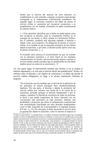 límites que se derivan del ejercicio de otros derechos, su
cumplimiento no está sometido a ninguna excepción expresamente
consagrada en el ordenamiento constitucional colombiano. En
segundo lugar, la estructura normativa del deber de prestar el
servicio militar se caracteriza por incorporar excepciones a su
cumplimiento. En esa medida, constituiría un deber constitucional
de carácter relativo.
[…] Esto permitiría identificar que el deber no podía operar como
una excepción al derecho, pues la Constitución Política no lo
consagra de esa forma, es decir, porque la Constitución Política.
Por el contrario, resultaría más adecuado entender el derecho a
objetar como una excepción a la obligación de prestar el servicio
militar, en la medida en que la estructura normativa de éste último
admite excepciones, y por tanto, el derecho puede operar como una
de dichas excepciones. […]
El resultado sería entonces el reconocimiento de que, de acuerdo
con la estructura normativa y el tenor literal de los mandatos
constitucionales en tensión, una persona puede negarse a prestar el
servicio militar cuando considere que el cumplimiento de este deber
implica actuar en contra de su conciencia […]”
3.4. En cuarto lugar, la intervención sostiene que incluso si no se acepta el
anterior argumento y se cree que es preciso hacer una ponderación14
frente a la
colisión entre el derecho a ser objetor de conciencia y el deber de prestar el
servicio militar obligatorio, se llega a la misma conclusión. Sostiene al
respecto,
“En el presente caso las medidas que se derivan de la aplicación de
los principios en tensión persiguen fines constitucionalmente
legítimos. Por una parte, el derecho a objetar la prestación del
servicio militar por consistir una forma de ir en contra de la
conciencia, pretende proteger el derecho fundamental a que se
respete y garantice la libertad de conciencia de todas las personas,
es decir, a que pueda comportarse de forma coherente con sus
convicciones más personales en todo momento. Además, esta
posibilidad y protección que ofrece el ordenamiento constitucional
está estrechamente relacionada con otros derechos fundamentales
como el libre desarrollo de la personalidad y la dignidad humana
(CP arts. 1 y 16). Por otra parte, el deber de prestar el servicio tiene
en general dos objetivos esenciales, como lo muestra al respecto el
14 Dice la intervención: “La ponderación y el análisis de proporcionalidad exigen que el intérprete
estudie (i) cuál es la finalidad de las normas en conflicto y en caso que se considere que una de ellas
implica una restricción al contenido prima facie constitucionalmente protegido por la otra, entonces
que se estudie si dicha restricción es (ii) adecuada, (iii) necesaria y (iv) proporcionada en estricto
sentido. Como lo dijo en reciente sentencia, que reitera la amplia jurisprudencia sobre la materia, la
Corte ha señalado ‘que las limitaciones deben ser adecuadas para lograr el fin perseguido, deben ser
además necesarias, en el sentido de que no exista un medio menos oneroso en términos de
afectación de otros principios constitucionales para alcanzar el fin perseguido y, por último, debe
ser proporcionales stricto sensu, esto es, que no se afecten excesivamente valores y principios que
tengan un mayor peso que el fin constitucional que se pretende alcanzar’ [C-256 de 2008].”
34
 