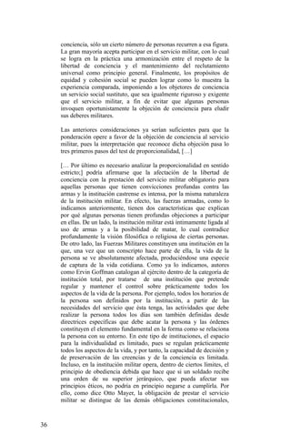 conciencia, sólo un cierto número de personas recurren a esa figura.
La gran mayoría acepta participar en el servicio militar, con lo cual
se logra en la práctica una armonización entre el respeto de la
libertad de conciencia y el mantenimiento del reclutamiento
universal como principio general. Finalmente, los propósitos de
equidad y cohesión social se pueden lograr como lo muestra la
experiencia comparada, imponiendo a los objetores de conciencia
un servicio social sustituto, que sea igualmente riguroso y exigente
que el servicio militar, a fin de evitar que algunas personas
invoquen oportunistamente la objeción de conciencia para eludir
sus deberes militares.
Las anteriores consideraciones ya serían suficientes para que la
ponderación opere a favor de la objeción de conciencia al servicio
militar, pues la interpretación que reconoce dicha objeción pasa lo
tres primeros pasos del test de proporcionalidad, […]
[… Por último es necesario analizar la proporcionalidad en sentido
estricto;] podría afirmarse que la afectación de la libertad de
conciencia con la prestación del servicio militar obligatorio para
aquellas personas que tienen convicciones profundas contra las
armas y la institución castrense es intensa, por la misma naturaleza
de la institución militar. En efecto, las fuerzas armadas, como lo
indicamos anteriormente, tienen dos características que explican
por qué algunas personas tienen profundas objeciones a participar
en ellas. De un lado, la institución militar está íntimamente ligada al
uso de armas y a la posibilidad de matar, lo cual contradice
profundamente la visión filosófica o religiosa de ciertas personas.
De otro lado, las Fuerzas Militares constituyen una institución en la
que, una vez que un conscripto hace parte de ella, la vida de la
persona se ve absolutamente afectada, produciéndose una especie
de captura de la vida cotidiana. Como ya lo indicamos, autores
como Ervin Goffman catalogan al ejército dentro de la categoría de
institución total, por tratarse de una institución que pretende
regular y mantener el control sobre prácticamente todos los
aspectos de la vida de la persona. Por ejemplo, todos los horarios de
la persona son definidos por la institución, a partir de las
necesidades del servicio que ésta tenga, las actividades que debe
realizar la persona todos los días son también definidas desde
directrices específicas que debe acatar la persona y las órdenes
constituyen el elemento fundamental en la forma como se relaciona
la persona con su entorno. En este tipo de instituciones, el espacio
para la individualidad es limitado, pues se regulan prácticamente
todos los aspectos de la vida, y por tanto, la capacidad de decisión y
de preservación de las creencias y de la conciencia es limitada.
Incluso, en la institución militar opera, dentro de ciertos límites, el
principio de obediencia debida que hace que si un soldado recibe
una orden de su superior jerárquico, que pueda afectar sus
principios éticos, no podría en principio negarse a cumplirla. Por
ello, como dice Otto Mayer, la obligación de prestar el servicio
militar se distingue de las demás obligaciones constitucionales,
36
 