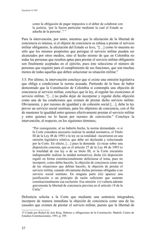 Expediente D-7685
como la obligación de pagar impuestos o el deber de colaborar con
la justicia, ‘por la fuerza particular mediante la cual el Estado se
adueña de la persona’.15
”
Para la intervención, por tanto, mientras que la afectación de la libertad de
conciencia es intensa, si el objetor de conciencia se rehúsa a prestar el servicio
militar obligatorio, la afectación del Estado es leve, “[…] como lo muestra no
sólo que los mismos propósitos que persigue el servicio militar pueden ser
alcanzados por otros medios, sino el hecho mismo de que en Colombia no
todas las personas que resulten aptas para prestar el servicio militar obligatorio
son finalmente aceptadas en el ejército, pues éste selecciona el número de
personas que requiere para el cumplimiento de sus funciones, que son muchas
menos de todas aquellas que deben solucionar su situación militar.”
3.5. Por último, la intervención concluye que sí existe una omisión legislativa
que obliga a condicionar la norma acusada. Partiendo de la base de haber
demostrado que la Constitución de Colombia sí contempla una objeción de
conciencia al servicio militar, concluye que la ley, al regular las exenciones al
servicio militar, “[…] no podía dejar de incorporar y regular dicha objeción
como una de las condiciones que eximen de prestar dicho servicio militar.
Obviamente, y por razones de igualdad y de cohesión social […], debe la ley
prever un servicio social sustituto, para los objetores de conciencia, con el fin
de mantener la igualdad entre quienes efectivamente prestan el servicio militar
y entre quienes no lo hacen por razones de convicción.” Concluye la
intervención, al respecto, en los siguientes términos,
“Por consiguiente, al no haberlo hecho, la norma demandada –o si
la Corte considera necesario realizar la unidad normativa, el Título
III de la Ley 48 de 1993 o la ley en su totalidad– incurrieron en una
omisión legislativa relativa, que debe ser declarada y solucionada
por la Corte. En efecto, […] pues la demanda (i) recae sobre una
disposición concreta, que es el artículo 27 de la Ley 48 de 1993 (o
la totalidad de esa ley o de su título III, si la Corte encuentra
indispensable realizar la unidad normativa); dicha (ii) disposición
reguló en forma constitucionalmente defectuosa el tema, pues no
incorporó, como debía hacerlo, la objeción de conciencia como una
de las situaciones que debían hacerlo, la objeción de prestar el
servicio militar, estando obviamente dichas personas obligadas a un
servicio social sustituto. En ninguna parte (iii) aparece una
justificación o un principio de razón suficiente que sustente
constitucionalmente esa exclusión. Esa omisión (v) vulnera además
gravemente la libertad de conciencia prevista en el artículo 18 de la
Carta.”
DeJusticia solicita a la Corte que mediante una sentencia integradora,
incorpore de manera inmediata la objeción de conciencia como una de las
causales que eximen de prestar el servicio militar, puesto que la libertad de
15 Citado por Rafael de Asis Roig. Deberes y obligaciones de la Constitución. Madrid: Centro de
Estudios Constitucionales, 1991, p. 399.
37
 