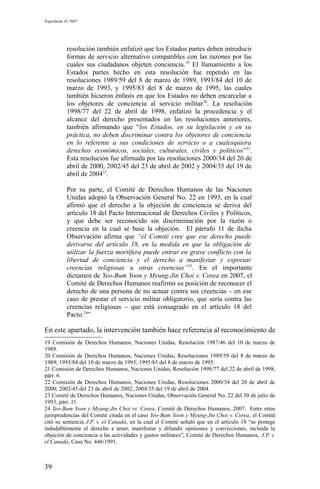 Expediente D-7685
resolución también enfatizó que los Estados partes deben introducir
formas de servicio alternativo compatibles con las razones por las
cuales sus ciudadanos objeten conciencia.19
El llamamiento a los
Estados partes hecho en esta resolución fue repetido en las
resoluciones 1989/59 del 8 de marzo de 1989, 1993/84 del 10 de
marzo de 1993, y 1995/83 del 8 de marzo de 1995, las cuales
también hicieron énfasis en que los Estados no deben encarcelar a
los objetores de conciencia al servicio militar20
. La resolución
1998/77 del 22 de abril de 1998, enfatizó la procedencia y el
alcance del derecho presentados en las resoluciones anteriores,
también afirmando que “los Estados, en su legislación y en su
práctica, no deben discriminar contra los objetores de conciencia
en lo referente a sus condiciones de servicio o a cualesquiera
derechos económicos, sociales, culturales, civiles y políticos”21
.
Esta resolución fue afirmada por las resoluciones 2000/34 del 20 de
abril de 2000, 2002/45 del 23 de abril de 2002 y 2004/35 del 19 de
abril de 200422
.
Por su parte, el Comité de Derechos Humanos de las Naciones
Unidas adoptó la Observación General No. 22 en 1993, en la cual
afirmó que el derecho a la objeción de conciencia se deriva del
artículo 18 del Pacto Internacional de Derechos Civiles y Políticos,
y que debe ser reconocido sin discriminación por la razón o
creencia en la cual se base la objeción. El párrafo 11 de dicha
Observación afirma que “el Comité cree que ese derecho puede
derivarse del artículo 18, en la medida en que la obligación de
utilizar la fuerza mortífera puede entrar en grave conflicto con la
libertad de conciencia y el derecho a manifestar y expresar
creencias religiosas u otras creencias”23
. En el importante
dictamen de Yeo-Bum Yoon y Myung-Jin Choi v. Corea en 2007, el
Comité de Derechos Humanos reafirmó su posición de reconocer el
derecho de una persona de no actuar contra sus creencias – en ese
caso de prestar el servicio militar obligatorio, que sería contra las
creencias religiosas – que está consagrado en el artículo 18 del
Pacto.24
”
En este apartado, la intervención también hace referencia al reconocimiento de
19 Comisión de Derechos Humanos, Naciones Unidas, Resolución 1987/46 del 10 de marzo de
1989.
20 Comisión de Derechos Humanos, Naciones Unidas, Resoluciones 1989/59 del 8 de marzo de
1989; 1993/84 del 10 de marzo de 1993; 1995/83 del 8 de marzo de 1995.
21 Comisión de Derechos Humanos, Naciones Unidas, Resolución 1998/77 del 22 de abril de 1998,
párr. 6.
22 Comisión de Derechos Humanos, Naciones Unidas, Resoluciones 2000/34 del 20 de abril de
2000; 2002/45 del 23 de abril de 2002; 2004/35 del 19 de abril de 2004.
23 Comité de Derechos Humanos, Naciones Unidas, Observación General No. 22 del 30 de julio de
1993, párr. 11.
24 Yeo-Bum Yoon y Myung-Jin Choi vs. Corea, Comité de Derechos Humanos, 2007. Entre otras
jurisprudencias del Comité citada en el caso Yeo-Bum Yoon y Myung-Jin Choi v. Corea, el Comité
citó su sentencia J.P. v. el Canadá, en la cual el Comité señaló que en el artículo 18 “se protege
indudablemente el derecho a tener, manifestar y difundir opiniones y convicciones, incluida la
objeción de conciencia a las actividades y gastos militares”, Comité de Derechos Humanos, J.P. v.
el Canadá, Caso No. 446/1991.
39
 