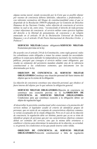 alguna norma moral, siendo reconocido por la Corte que es posible objetar
por razones de conciencia deberes laborales, educativos y profesionales, y
con referentes normativos del bloque de constitucionalidad como el que se
desprende de la Resolución 1989/59 adoptada por la Comisión de Derechos
Humanos de las Naciones Unidas, sobre objeción de conciencia al servicio
militar, la cual se da, entre otras, “reconociendo el derecho de toda persona
a tener objeciones de conciencia al servicio militar como ejercicio legítimo
del derecho a la libertad de pensamiento, de conciencia y de religión
enunciado en el artículo 18 de la Declaración Universal de Derechos
Humanos y en el artículo 18 del Pacto Internacional de Derechos Civiles y
Políticos”.
SERVICIO MILITAR-Carácter obligatorio/SERVICIO MILITAR-
Exenciones previstas en la ley
De acuerdo con el artículo 216 de la Constitución, como regla general, todos
los colombianos están obligados a tomar las armas cuando las necesidades
públicas lo exijan para defender la independencia nacional y las instituciones
públicas, precepto que consagra el servicio militar como obligatorio, que
resulta no solamente del perentorio mandato aludido sino de la referencia
constitucional a las condiciones eximentes, que únicamente son las
determinadas por la ley.
OBJECION DE CONCIENCIA AL SERVICIO MILITAR
OBLIGATORIO-Constituye una situación personal del fuero interno del
objetor que no lo exime de la obligación
La objeción de conciencia constituye una situación personal, que obedece al
fuero interno del objetor, por lo que subsiste la obligación general.
SERVICIO MILITAR OBLIGATORIO-Objeción de conciencia no
constituye una exención prevista en la ley/OBJECION DE
CONCIENCIA AL SERVICIO MILITAR OBLIGATORIO-
Condiciones para que constituya exención a la obligación deben ser
objeto de regulación legal
Al desarrollar la previsión constitucional sobre exenciones a la prestación del
servicio militar, el legislador acudió al criterio de identificar grupos de
personas, que en razón de un conjunto de características objetivas comunes,
se verían exceptuados de la citada obligación. Pero en el caso de la objeción
de conciencia, la regulación debe ser distinta, puesto que ya no se trata de
identificar grupos de personas que por sus características objetivas comunes
deban ser eximidos del servicio, sino que la misma debe orientarse a
establecer criterios para determinar la naturaleza de la objeción, su seriedad,
o, en general, los condiciones en las que puede tenerse como válida.
OBJECION DE CONCIENCIA AL SERVICIO MILITAR
OBLIGATORIO-Protección constitucional a falta de regulación
4
 