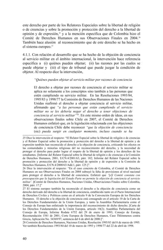 este derecho por parte de los Relatores Especiales sobre la libertad de religión
o de creencias y sobre la promoción y protección del derecho a la libertad de
opinión y de expresión,25
y a la mención específica que de Colombia hizo el
Comité de Derechos Humanos en sus Observaciones Finales en 2004.26
También hace alusión al reconocimiento que de este derecho se ha hecho en
el sistema europeo.27
4.1.1. Con relación al desarrollo que se ha hecho de la objeción de conciencia
al servicio militar en el ámbito internacional, la intervención hace referencia
específica a (i) quiénes pueden objetar; (ii) las razones por las cuales se
puede objetar y (iii) el tipo de tribunal que puede juzgar la condición de
objetor. Al respecto dice la intervención,
“Quiénes pueden objetar al servicio militar por razones de conciencia
El derecho a objetar por razones de conciencia al servicio militar se
aplica no solamente a los conscriptos sino también a las personas que
estén cumpliendo su servicio militar. En las Resoluciones 1993/84,
1995/83 y 1998/77 la Comisión de Derechos Humanos de las Naciones
Unidas reafirmó el derecho a objetar conciencia al servicio militar,
afirmando que “a las personas que están cumpliendo el servicio
militar no se les debería negar el derecho a tener objeciones de
conciencia al servicio militar”28
. En este mismo orden de ideas, en sus
observaciones finales sobre Chile en 2007, el Comité de Derechos
Humanos enfatizó que, en la legislación relacionada con las objeciones
de conciencia Chile debe reconocer “que la objeción de consciencia
(sic) pueda surgir en cualquier momento, incluso cuando se ha
25 Dice la intervención al respecto: “El Relator Especial sobre la libertad de religión o de creencias
y el Relator Especial sobre la promoción y protección del derecho a la libertad de opinión y de
expresión también han reconocido el derecho a la objeción de conciencia, criticando los efectos en
las comunidades y minorías religiosas del no reconocimiento del derecho, y la necesidad de
proteger el derecho para poder lograr el respeto de la libertad de opinión y los derechos de los
estudiantes. [Informe del Relator Especial sobre la libertad de religión o de creencias a la Comisión
de Derechos Humanos, 2001, E/CN.4/2001/63, párr. 182; Informe del Relator Especial sobre la
promoción y protección del derecho a la libertad de opinión y de expresión a la Comisión de
Derechos Humanos, E/CN.4/2000/63/Add.1, párr. 125.]”.
26 Dice la intervención al respecto: “En el caso concreto de Colombia, el Comité de Derechos
Humanos en sus Observaciones Finales en 2004 subrayó la falta de provisiones al nivel nacional
para proteger el derecho a la libertad de conciencia. Enfatizó que ‘[e]l Comité constata con
preocupación que la legislación del Estado Parte no permite la objeción de conciencia al servicio
militar’. [Comité de Derechos Humanos, Naciones Unidas, Observaciones Finales sobre Colombia,
2004, párr. 17.]”
27 El sistema europeo también ha reconocido el derecho a la objeción de conciencia como un
derecho derivado del derecho a la libertad de conciencia, establecido tanto en el Pacto Internacional
de Derechos Civiles y Políticos como en el artículo 9 de la Convención Europea de los Derechos
Humanos. El derecho a la objeción de conciencia está consagrado en el artículo 10 de la Carta de
los Derechos Fundamentales de la Unión Europea, y tanto la Asamblea Parlamentaria como el
Consejo de Europa han enfatizado la importancia del reconocimiento de dicho derecho. [Carta de
los Derechos Fundamentales de la Unión Europea, artículo 10(2); Asamblea Parlamentaria del
Consejo de Europa, Informe Rodata 6752 del 29 de enero de 1993; Consejo de Europa,
Recomendación 1581 de 2001; Corte Europea de Derechos Humanos, Caso Thlimmenos contra
Grecia, Aplicación No. 34369/97, sentencia del 6 de abril de 2000.]”.
28 Comisión de Derechos Humanos, Naciones Unidas, Resolución 1995/83 del 8 de marzo de 1995.
Ver también Resoluciones 1993/84 del 10 de marzo de 1993 y 1998/77 del 22 de abril de 1998.
40
 