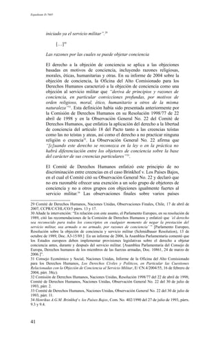 Expediente D-7685
iniciado ya el servicio militar”.29
[…]30
Las razones por las cuales se puede objetar conciencia
El derecho a la objeción de conciencia se aplica a las objeciones
basadas en motivos de conciencia, incluyendo razones religiosas,
morales, éticas, humanitarias y otras. En su informe de 2004 sobre la
objeción de conciencia, la Oficina del Alto Comisionado para los
Derechos Humanos caracterizó a la objeción de conciencia como una
objeción al servicio militar que “deriva de principios y razones de
conciencia, en particular convicciones profundas, por motivos de
orden religioso, moral, ético, humanitario u otros de la misma
naturaleza”31
. Esta definición había sido presentada anteriormente por
la Comisión de Derechos Humanos en su Resolución 1998/77 de 22
abril de 1998 y en la Observación General No. 22 del Comité de
Derechos Humanos, que enfatiza la aplicación del derecho a la libertad
de conciencia del artículo 18 del Pacto tanto a las creencias teístas
como las no teístas y ateas, así como el derecho a no practicar ninguna
religión o creencia32
. La Observación General No. 22 afirma que
“[c]uando este derecho se reconozca en la ley o en la práctica no
habrá diferenciación entre los objetores de conciencia sobre la base
del carácter de sus creencias particulares”33
.
El Comité de Derechos Humanos enfatizó este principio de no
discriminación entre creencias en el caso Brinkhof v. Los Países Bajos,
en el cual el Comité citó su Observación General No. 22 y declaró que
no era razonable ofrecer una exención a un solo grupo de objetores de
conciencia y no a otros grupos con objeciones igualmente fuertes al
servicio militar.34
Las observaciones finales sobre varios países
29 Comité de Derechos Humanos, Naciones Unidas, Observaciones Finales, Chile, 17 de abril de
2007, CCPR/C/CHL/CO/5 párrs. 13 y 17.
30 Añade la intervención: “En relación con este asunto, el Parlamento Europeo, en su resolución de
1989, citó las recomendaciones de la Comisión de Derechos Humanos y enfatizó que ‘el derecho
sea reconocido para todos los conscriptos en cualquier momento de negar la prestación del
servicio militar, sea armado o no armado, por razones de conciencia’ ” [Parlamento Europeo,
Resolución sobre la objeción de conciencia y servicio militar (Schmidbauer Resolution), 13 de
octubre de 1989, Doc. A3-15/89.] En un informe de 2006, la Asamblea Parlamentaria comentó que
los Estados europeos deben implementar provisiones legislativas sobre el derecho a objetar
conciencia antes, durante y después del servicio militar. [Asamblea Parlamentaria del Consejo de
Europa, Derechos humanos de los miembros de las fuerzas armadas, Doc. 10861, 24 de marzo de
2006.]”.
31 Consejo Económico y Social, Naciones Unidas, Informe de la Oficina del Alto Comisionado
para los Derechos Humanos, Los Derechos Civiles y Políticos, en Particular las Cuestiones
Relacionadas con la Objeción de Conciencia al Servicio Militar, E/ CN.4/2004/55, 16 de febrero de
2004, párr. 38(c).
32 Comisión de Derechos Humanos, Naciones Unidas, Resolución 1998/77 del 22 de abril de 1998;
Comité de Derechos Humanos, Naciones Unidas, Observación General No. 22 del 30 de julio de
1993, párr. 2.
33 Comité de Derechos Humanos, Naciones Unidas, Observación General No. 22 del 30 de julio de
1993, párr. 11.
34 Henrikus A.G.M. Brinkhof v. los Países Bajos, Com. No. 402/1990 del 27 de julio de 1993, párrs.
9.3 y 9.4.
41
 