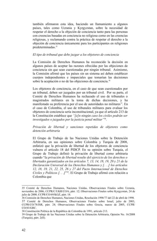 también afirmaron esta idea, haciendo un llamamiento a algunos
países, tales como Ucrania y Kyrgyzstan, sobre la necesidad de
respetar el derecho a la objeción de conciencia tanto para las personas
con creencias basadas en conciencia no religiosa como en las creencias
religiosas, y reclamando contra la práctica de respetar el derecho a la
objeción de conciencia únicamente para los participantes en religiones
predeterminadas.35
El tipo de tribunal que debe juzgar a los objetores de conciencia
La Comisión de Derechos Humanos ha reconocido la decisión en
algunos países de aceptar las razones ofrecidas por las objeciones de
conciencia sin que sean cuestionadas por ningún tribunal. Asimismo,
la Comisión afirmó que los países sin un sistema así deben establecer
cuerpos independientes e imparciales que tomarían las decisiones
sobre la aceptación o no de las objeciones de conciencia.36
Los objetores de conciencia, en el caso de que sean cuestionados por
un tribunal, deben ser juzgados por un tribunal civil. Por su parte, el
Comité de Derechos Humanos ha rechazado el uso de tribunales o
magistrados militares en la toma de dichas decisiones, y ha
manifestado su preferencia por el uso de autoridades no militares37
. En
el caso de Colombia, el uso de tribunales militares para evaluar los
objetores de conciencia sería inconstitucional, ya que el artículo 213 de
la Constitución establece que “[e]n ningún caso los civiles podrán ser
investigados o juzgados por la justicia penal militar”38
.
Privación de libertad y sanciones repetidas de objetores como
detención arbitraria
El Grupo de Trabajo de las Naciones Unidas sobre la Detención
Arbitraria, en sus opiniones sobre Colombia y Turquía de 2008,
enfatizó que la privación de libertad de los objetores de conciencia
vulnera el artículo 18 del PIDCP. En su opinión sobre Turquía, el
Grupo de Trabajo definió la privación de libertad como arbitraria
cuando “la privación de libertad resulte del ejercicio de los derechos o
libertades garantizados en los artículos 7, 13, 14, 18, 19, 20 y 21 de la
Declaración Universal de los Derechos Humanos y [. . .] los artículos
12, 18, 19, 21, 22, 25, 26 y 27 del Pacto Internacional de Derechos
Civiles y Políticos [. . .]”39
. El Grupo de Trabajo afirmó con relación a
Colombia que
35 Comité de Derechos Humanos, Naciones Unidas, Observaciones Finales sobre Ucrania,
noviembre de 2006, CCPR/C/UKR/CO/6, párr. 12; Observaciones Finales sobre Kyrgyzstan, 24 de
julio de 2000, CCPR/CO/69/KGZ, párr. 18.
36 Comisión de Derechos Humanos, Naciones Unidas, Resolución 1998/77 del 22 de abril de 1998.
37 Comité de Derechos Humanos, Observaciones Finales sobre Israel, julio de 2003,
CCPR/CO/78/ISR, párr. 24; Observaciones Finales sobre Grecia, marzo de 2005, CCPR/
CO/83/GRC.
38 Constitución Política de la República de Colombia de 1991, artículo 213.
39 Grupo de Trabajo de las Naciones Unidas sobre la Detención Arbitraria, Opinión No. 16/2008
(Turquía), párr. 2(II).
42
 