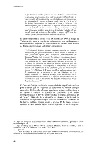 Expediente D-7685
“[l]a detención contra quienes se han declarado expresamente
objetores de conciencia no tiene sustento jurídico ni base legal y su
incorporación al ejército contra su voluntad es en clara violencia a
sus postulados de conciencia, lo que puede vulnerar el artículo 18
del Pacto Internacional de Derechos Civiles y Políticos. No
proveer espacio para el derecho a la objeción de conciencia puede
ser una violación de dicho artículo. Tampoco tienen basa [sic]
legal ni sustento jurídico las prácticas de batidas, redadas o levas,
con el objeto de detener en las calles y lugares públicos a los
jóvenes que no pueden acreditar su situación militar”40
.
En el informe sobre su última visita a Colombia en 2008, el Grupo de
Trabajo criticó tanto la práctica de reclutamiento bajo batidas como el
reclutamiento de objetores de conciencia en su informe sobre formas
de detención arbitraria en Colombia41
. Enfatizó que
“[e]l Grupo de Trabajo observa con preocupación las capturas
practicadas por efectivos militares, a pesar de que el ejército no
tiene facultades legales para realizarlas, particularmente las
llamadas "batidas". En ocasiones los militares cuentan con órdenes
de captura para unas pocas personas pero capturan a muchas más.
Una variante son las "levas", detenciones masivas de jóvenes con
el objeto de verificar su situación militar. Aquellos que son
considerados omisos a la inscripción, al llamamiento o al servicio
militar, son conducidos a los cuarteles para su reclutamiento
forzoso […]. El Grupo de Trabajo consideró reclamos de objetores
de conciencia que se quejaron de que sus objeciones no eran
tenidas en cuenta. El Grupo de Trabajo ya ha considerado que el
no reconocimiento del derecho a la objeción de conciencia está en
contradicción con el desarrollo del derecho internacional de los
derechos humanos.”42
El Grupo de Trabajo también ha recomendado la adopción de medidas
para asegurar que los objetores de conciencia no reciban castigos
reiterados. El Grupo ha afirmado que dichos castigos podrían forzar a
un objetor a cambiar su posición de conciencia, y así serían
incompatibles con el derecho a la libertad de conciencia consagrado en
el Pacto.43
Más allá de la violación del derecho a la libertad de
conciencia, castigos repetidos por rechazos reiterados de inscribirse en
las fuerzas militares podrían violar el artículo 14 del Pacto, según el
cual una persona no debe recibir castigos repetidos por un delito por el
40 Grupo de Trabajo de las Naciones Unidas sobre la Detención Arbitraria, Opinión No. 8/2008
(Colombia), párr. 23.
41 Grupo de Trabajo de las NNUU sobre la Detención Arbitraria, Misión a Colombia, 1 a 10 de
octubre de 2008, 16 de febrero de 2009, A/HRC/10/21/Add.3.
42 Id., párr. 66.
43 15 Grupo de Trabajo de las Naciones Unidas sobre la Detención Arbitraria, Recomendación 2: la
detención de los objetores de conciencia, E/CN.4/2001/14, párr. 91-94.
43
 