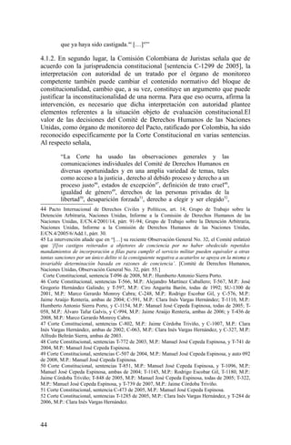 que ya haya sido castigada.44
[…]45
”
4.1.2. En segundo lugar, la Comisión Colombiana de Juristas señala que de
acuerdo con la jurisprudencia constitucional [sentencia C-1299 de 2005], la
interpretación con autoridad de un tratado por el órgano de monitoreo
competente también puede cambiar el contenido normativo del bloque de
constitucionalidad, cambio que, a su vez, constituye un argumento que puede
justificar la inconstitucionalidad de una norma. Para que eso ocurra, afirma la
intervención, es necesario que dicha interpretación con autoridad plantee
elementos referentes a la situación objeto de evaluación constitucional.El
valor de las decisiones del Comité de Derechos Humanos de las Naciones
Unidas, como órgano de monitoreo del Pacto, ratificado por Colombia, ha sido
reconocido específicamente por la Corte Constitucional en varias sentencias.
Al respecto señala,
“La Corte ha usado las observaciones generales y las
comunicaciones individuales del Comité de Derechos Humanos en
diversas oportunidades y en una amplia variedad de temas, tales
como acceso a la justicia , derecho al debido proceso y derecho a un
proceso justo46
, estados de excepción47
, definición de trato cruel48
,
igualdad de género49
, derechos de las personas privadas de la
libertad50
, desaparición forzada51
, derecho a elegir y ser elegido52
,
44 Pacto Internacional de Derechos Civiles y Políticos, art. 14; Grupo de Trabajo sobre la
Detención Arbitraria, Naciones Unidas, Informe a la Comisión de Derechos Humanos de las
Naciones Unidas, E/CN.4/2001/14, párr. 91-94; Grupo de Trabajo sobre la Detención Arbitraria,
Naciones Unidas, Informe a la Comisión de Derechos Humanos de las Naciones Unidas,
E/CN.4/2005/6/Add.1, párr. 30.
45 La intervención añade que en “[…] su reciente Observación General No. 32, el Comité enfatizó
que ‘[l]os castigos reiterados a objetores de conciencia por no haber obedecido repetidos
mandamientos de incorporación a filas para cumplir el servicio militar pueden equivaler a otras
tantas sanciones por un único delito si la consiguiente negativa a acatarlos se apoya en la misma e
invariable determinación basada en razones de conciencia’. [Comité de Derechos Humanos,
Naciones Unidas, Observación General No. 32, párr. 55.]
Corte Constitucional, sentencia T-096 de 2008, M.P.: Humberto Antonio Sierra Porto.
46 Corte Constitucional, sentencias T-566, M.P.: Alejandro Martínez Caballero; T-567, M.P.: José
Gregorio Hernández Galindo; y T-597, M.P.: Ciro Angarita Barón, todas de 1992; SU-1300 de
2001, M.P.: Marco Gerardo Monroy Cabra; C-248, M.P.: Rodrigo Escobar Gil, y C-576, M.P.:
Jaime Araújo Rentería, ambas de 2004; C-591, M.P.: Clara Inés Vargas Hernández; T-1110, M.P.:
Humberto Antonio Sierra Porto, y C-1154, M.P.: Manuel José Cepeda Espinosa, todas de 2005; T-
058, M.P.: Álvaro Tafur Galvis, y C-994, M.P.: Jaime Araújo Rentería, ambas de 2006; y T-436 de
2008, M.P.: Marco Gerardo Monroy Cabra.
47 Corte Constitucional, sentencias C-802, M.P.: Jaime Córdoba Triviño, y C-1007, M.P.: Clara
Inés Vargas Hernández, ambas de 2002; C-063, M.P.: Clara Inés Vargas Hernández, y C-327, M.P.:
Alfredo Beltrán Sierra, ambas de 2003.
48 Corte Constitucional, sentencias T-772 de 2003, M.P.: Manuel José Cepeda Espinosa, y T-741 de
2004, M.P.: Manuel José Cepeda Espinosa.
49 Corte Constitucional, sentencias C-507 de 2004, M.P.: Manuel José Cepeda Espinosa, y auto 092
de 2008, M.P.: Manuel José Cepeda Espinosa.
50 Corte Constitucional, sentencias T-851, M.P.: Manuel José Cepeda Espinosa, y T-1096, M.P.:
Manuel José Cepeda Espinosa, ambas de 2004; T-1145, M.P.: Rodrigo Escobar Gil, T-1180, M.P.:
Jaime Córdoba Triviño; T-848 de 2005, M.P.: Manuel José Cepeda Espinosa, todas de 2005; T-322,
M.P.: Manuel José Cepeda Espinosa, y T-739 de 2007, M.P.: Jaime Córdoba Triviño.
51 Corte Constitucional, sentencia C-473 de 2005, M.P.: Manuel José Cepeda Espinosa.
52 Corte Constitucional, sentencias T-1285 de 2005, M.P.: Clara Inés Vargas Hernández, y T-284 de
2006, M.P.: Clara Inés Vargas Hernández.
44
 