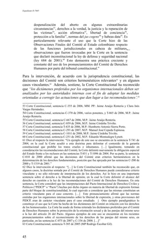 Expediente D-7685
despenalización del aborto en algunas extraordinarias
circunstancias53
, derechos a la verdad, la justicia y la reparación de
las víctimas54
, acción afirmativa55
, libertad de conciencia56
,
protección a la familia57
, normas del jus cogens58
y habeas data59
. Es
particularmente relevante el uso que la Corte hizo de las
Observaciones Finales del Comité al Estado colombiano respecto
de las funciones jurisdiccionales en cabeza de militares,
observaciones que fueron invocadas por la Corte en la sentencia
que declaró inconstitucional la ley de defensa y seguridad nacional
(ley 684 de 2001).60
Esto demuestra una práctica creciente y
constante del uso de los pronunciamientos del Comité de Derechos
Humanos por parte del tribunal constitucional.”
Para la intervención, de acuerdo con la jurisprudencia constitucional, las
decisiones del Comité son criterios hermenéuticos relevantes61
y en algunos
casos vinculantes.62
Además, sostiene, la Corte Constitucional ha reconocido
que “los dictámenes proferidos por los organismos internacionales deben ser
analizados por las autoridades internas con el fin de adoptar las medidas
orientadas a corregir las actuaciones que dan lugar a las recomendaciones’.63
53 Corte Constitucional, sentencia C-355 de 2006, MM. PP.: Jaime Araújo Rentería y Clara Inés
Vargas Hernández.
54 Corte Constitucional, sentencias C-370 de 2006, varios ponentes, y T-865 de 2006, M.P.: Jaime
Araújo Rentería.
55 Corte Constitucional, sentencia C-667 de 2006, M.P.: Jaime Araújo Rentería.
56 Corte Constitucional, sentencia C-859 de 2006, M.P.: Jaime Córdoba Triviño.
57 Corte Constitucional, sentencia T-435 de 2006, M.P.: Humberto Antonio Sierra Porto.
58 Corte Constitucional, sentencia C-291 de 2007, M.P.: Manuel José Cepeda Espinosa.
59 Corte Constitucional, sentencia C-1011 de 2008, M.P.: Jaime Córdoba Triviño.
60 Corte Constitucional, sentencia C-251 de 2002, M.P.: Eduardo Montealegre Lynett.
61 Dice al respecto la intervención: “Un ejemplo de este uso se encuentra en la sentencia T-741 de
2004, en la cual la Corte acudió a esta doctrina para delimitar el contenido de la garantía
constitucional que prohíbe los tratos crueles e inhumanos. […] Igualmente, tomando en
consideración las recomendaciones del Comité, la Corte delimitó nuevamente la obligación especial
del Estado frente a los reclusos en las sentencias T-851 y T-1096 de 2004. Por su parte, la sentencia
C-010 de 2000 afirmó que las decisiones del Comité eran criterios hermenéuticos en la
determinación de los derechos fundamentales, posición que fue apoyada por las sentencias C-200 de
2000 y T-1319 de 2001.”
62 Dice la intervención al respecto: “[…] la Corte Constitucional también ha reconocido que, en
algunos casos, la doctrina sentada por el Comité de Derechos Humanos puede considerarse criterio
vinculante y no sólo relevante de interpretación de los derechos. Así lo hizo en una importante
sentencia sobre el derecho a la libertad de opinión, en la cual la Corte delimitó el alcance del
derecho en cuestión a la luz de las recomendaciones del Comité de Derechos Humanos. En esta
sentencia, la Corte consideró que las interpretaciones del Pacto Internacional de Derechos Civiles y
Políticos (“PIDCP” o “Pacto”) hechas por dicho órgano en materia de libertad de expresión forman
parte del bloque de constitucionalidad, lo cual equivale a considerar que las mismas constituían un
criterio vinculante para el caso concreto. […] Este pronunciamiento afirmó que las normas
emitidas por los organismos internacionales sobre la libertad de expresión, y otras provisiones del
PIDCP, eran de carácter vinculante para el caso estudiado. || Otro ejemplo paradigmático lo
constituye el uso que la Corte ha hecho de los dictámenes del Comité en relación con los derechos
de los homosexuales. La Corte ha usado de forma reiterada los dictámenes proferidos por el Comité
de Derechos Humanos sobre la protección de la orientación sexual y de las parejas del mismo sexo
a la luz del artículo 26 del Pacto. Algunos ejemplos de este uso se encuentran en los recientes
pronunciamientos sobre el reconocimiento de los derechos de las parejas del mismo sexo, en
particular, en las sentencias C-075 de 2007 y C-336 de 2008. […]”
63 Corte Constitucional, sentencia T-385 de 2005 (MP Rodrigo Escobar Gil).
45
 