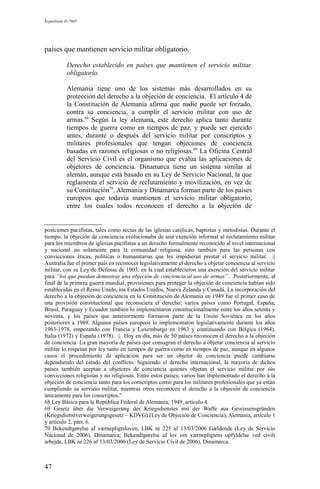 Expediente D-7685
países que mantienen servicio militar obligatorio.
Derecho establecido en países que mantienen el servicio militar
obligatorio
Alemania tiene uno de los sistemas más desarrollados en su
protección del derecho a la objeción de conciencia. El artículo 4 de
la Constitución de Alemania afirma que nadie puede ser forzado,
contra su conciencia, a cumplir el servicio militar con uso de
armas.68
Según la ley alemana, este derecho aplica tanto durante
tiempos de guerra como en tiempos de paz, y puede ser ejercido
antes, durante o después del servicio militar por conscriptos y
militares profesionales que tengan objeciones de conciencia
basadas en razones religiosas o no religiosas.69
La Oficina Central
del Servicio Civil es el organismo que evalúa las aplicaciones de
objetores de conciencia. Dinamarca tiene un sistema similar al
alemán, aunque está basado en su Ley de Servicio Nacional, la que
reglamenta el servicio de reclutamiento y movilización, en vez de
su Constitución70
. Alemania y Dinamarca forman parte de los países
europeos que todavía mantienen el servicio militar obligatorio,
entre los cuales todos reconocen el derecho a la objeción de
posiciones pacifistas, tales como sectas de las iglesias católicas, baptistas y metodistas. Durante el
tiempo, la objeción de conciencia evolucionaba de una exención informal al reclutamiento militar
para los miembros de iglesias pacifistas a un derecho formalmente reconocido al nivel internacional
y nacional no solamente para la comunidad religiosa, sino también para las personas con
convicciones éticas, políticas o humanitarias que les impidieran prestar el servicio militar. ||
Australia fue el primer país en reconocer legislativamente el derecho a objetar conciencia al servicio
militar, con su Ley de Defensa de 1903, en la cual establecieron una exención del servicio militar
para “los que puedan demostrar una objeción de conciencia al uso de armas”. Posteriormente, al
final de la primera guerra mundial, provisiones para proteger la objeción de conciencia habían sido
establecidas en el Reino Unido, los Estados Unidos, Nueva Zelanda y Canadá. La incorporación del
derecho a la objeción de conciencia en la Constitución de Alemania en 1949 fue el primer caso de
una provisión constitucional que reconociera el derecho; varios países como Portugal, España,
Brasil, Paraguay y Ecuador también lo implementaron constitucionalmente entre los años setenta y
noventa, y los países que anteriormente formaron parte de la Unión Soviética en los años
posteriores a 1989. Algunos países europeos lo implementaron legislativamente durante los años
1963-1978, empezando con Francia y Luxemburgo en 1963 y continuando con Bélgica (1964),
Italia (1972) y España (1978). || Hoy en día, más de 50 países reconocen el derecho a la objeción
de conciencia. La gran mayoría de países que consagran el derecho a objetar conciencia al servicio
militar lo respetan por ley tanto en tiempos de guerra como en tiempos de paz, aunque en algunos
casos el procedimiento de aplicación para ser un objetor de conciencia puede cambiarse
dependiendo del estado del conflicto. Siguiendo el derecho internacional, la mayoría de dichos
países también aceptan a objetores de conciencia quienes objetan el servicio militar por sus
convicciones religiosas y no religiosas. Entre estos países, varios han implementado el derecho a la
objeción de conciencia tanto para los conscriptos como para los militares profesionales que ya están
cumpliendo su servicio militar, mientras otros reconocen el derecho a la objeción de conciencia
únicamente para los conscriptos.”
68 Ley Básica para la República Federal de Alemania, 1949, artículo 4.
69 Gesetz über die Verweigerung des Kriegsdienstes mit der Waffe aus Gewissensgründen
(Kriegsdienstverweigerungsgesetz – KDVG) (Ley de Objeción de Conciencia), Alemania, artículo 1
y artículo 2, párr. 6.
70 Bekendtgørelse af værnepligtsloven, LBK nr 225 af 13/03/2006 Gældende (Ley de Servicio
Nacional de 2006), Dinamarca; Bekendtgørelse af lov om værnepligtens opfyldelse ved civilt
arbejde, LBK nr 226 af 13/03/2006 (Ley de Servicio Civil de 2006), Dinamarca.
47
 