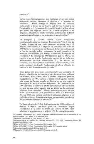conciencia71
.
Varios países latinoamericanos que mantienen el servicio militar
obligatorio también reconocen el derecho a la objeción de
conciencia. Brasil protege el derecho para los soldados
profesionales a través de su Decreto del Servicio Militar y su
Constitución, si el Comandante Regional de Servicio Militar afirma
que existe una objeción basada en razones religiosas o no
religiosas. El derecho a objetar conciencia es reconocido en Brasil
únicamente para los que ya hayan entrado al servicio militar72
.
En Paraguay y Ecuador también existen protecciones
constitucionales para los objetores de conciencia.73
En el caso de
Ecuador, después de que varias personas intentaron ejercer el
derecho constitucional a la objeción de conciencia sin éxito, en
2007 la Corte Constitucional del Ecuador declaró inconstitucional
la ley de servicio militar obligatorio, la cual contradecía la
provisión constitucional que protegía el derecho a la objeción de
conciencia.74
La sentencia de 2007 reconoció que “la libertad de
conciencia es un derecho fundamental, reconocido en todos los
ordenamientos jurídicos democráticos […] la libertad de
conciencia está reconocida en instrumentos internacionales, y por
tanto constituye un derecho fundamental, siendo la objeción de
conciencia, una de sus formas de ejercerlo”.75
Otros países con provisiones constitucionales que consagran el
derecho a la objeción de conciencia para los conscriptos militares
son Ucrania, Rusia, Serbia, Suiza y Polonia. Después de ganar su
independencia en 1991, Ucrania se quedó con el segundo número
más grande de fuerzas armadas en Europa, en su gran mayoría
conscriptos del servicio militar obligatorio. Su Constitución de
1996 estableció el derecho a objetar conciencia al servicio militar
en caso de que dicho servicio esté en contra de las creencias
religiosas de un conscripto76
. El derecho fue reglamentado a través
de la Ley de Servicio Civil Alternativo de 1999 y la Resolución
2066 de 1999, que incluye una lista de entidades religiosas a las
cuales los objetores de conciencia tienen que pertenecer para lograr
una decisión favorable en su aplicación.77
En Rusia, el artículo 59.3 de la Constitución de 1993 establece el
derecho a objetar conciencia para los ciudadanos “cuyas
convicciones y fe están en contra del servicio militar”, sean
religiosas o no religiosas, y el artículo 17.1 del mismo documento
71 Asamblea Parlamentaria del Consejo de Europa: Derechos humanos de los miembros de las
fuerzas armadas, Doc. 10861, 24 de marzo de 2006.
72 Constitución de Brasil de 1988, artículo 143, párr. 1.
73 Constitución de la República del Paraguay, artículos 37 y 129, 1992; Constitución Política del
Ecuador, artículo 188, 1998.
74 Nro. 0035-2006-TC, Corte Constitucional del Ecuador, 2007.
75 Nro. 0035-2006-TC, Corte Constitucional del Ecuador, 2007, sección octava.
76 Constitución de Ucrania de 1996, artículo 35.3.
77 Ley de Servicio Civil Alternativo de 1999, Ucrania, artículo 2.
48
 
