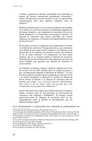 Expediente D-7685
reconoce y garantiza los derechos consagrados en los principios y
normas del derecho internacional generalmente reconocidos.78
Serbia y Polonia tienen sistemas similares al ruso, con protecciones
constitucionales tanto para objetores religiosos como no
religiosos.79
Mientras el ejército suizo es en su mayoría compuesto de miembros
de la milicia, los reservistas forman un componente importante de
las fuerzas armadas, y son compuestas de conscriptos del servicio
militar obligatorio. La Constitución suiza protege el derecho a la
objeción de conciencia para dichos conscriptos por razones
religiosas y no religiosas, y el derecho está reglamentado por la Ley
de Servicio Civil.80
De los países con leyes o reglamentos que implementan el derecho
a la objeción de conciencia, Noruega presenta un caso interesante,
en el sentido de que acepta razones religiosas y no religiosas en las
aplicaciones de los objetores de conciencia, incluso una oposición
al uso de armas nucleares81
. En comparación con otros países
europeos, que en su mayoría aceptan la objeción de conciencia,
Noruega tiene una de las definiciones más amplias de cuál sería una
razón aceptable para presentar una objeción de conciencia al
servicio militar.
En Finlandia, el derecho a objetar conciencia, regulado por la Ley
de Servicio Civil de 2007, también aplica en tiempos de guerra y
paz, con aplicaciones dirigidas al Ministerio de Defensa82
. En caso
de estar en guerra, un panel especial compuesto por oficiales civiles
y un militar consideraría la aplicación. La política de defensa de
Suecia incluye el derecho a la objeción de conciencia para las
personas que tengan “una convicción personal suficientemente
seria sobre el uso de armas contra otra persona que sería
incongruente con un papel como combatiente”.83
Grecia tiene provisiones legales que también protegen el derecho a
objetar conciencia para los que presenten sus convicciones de
conciencia, sean religiosas o ideológicas84
. En Georgia, existen
protecciones para los objetores de conciencia, pero no hay
reglamentación sobre el derecho ni procedimientos que los
objetores podrían seguir.85
”
4.2.2. Posteriormente, la intervención hace referencia al establecimiento de
78 Constitución de la Federación Rusa, 1993, artículos 59.3 y 17.1.
79 Constitución de la República de Serbia, 2003, artículo 58; Reglamento sobre el Servicio Civil de
Serbia, 37/2003, 25 de agosto de 2003; Constitución de la República de Polonia, artículo 85, párr. 3;
80 Constitución Federal de la Confederación Suiza, 1999, artículo 59; Ley de Servicio Civil de
Suiza de 1999, artículo 1.
81 Ley sobre Exenciones del Servicio Militar por Razones de Convicción Personal, Noruega, 1965.
82 Ley de Servicio Civil de 2007, Finlandia.
83 Ley de Defensa de 1994, Suecia, capítulo 3, artículo 16.
84 Ley 3421/2005 de Grecia, 2005, artículo 59.
85 Ley de Servicio Alternativo de 1997, Georgia.
49
 