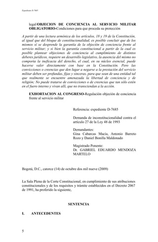 Expediente D-7685
legal/OBJECION DE CONCIENCIA AL SERVICIO MILITAR
OBLIGATORIO-Condiciones para que proceda su protección
A partir de una lectura armónica de los artículos, 18 y 19 de la Constitución,
al igual que del bloque de constitucionalidad, es posible concluir que de los
mismos sí se desprende la garantía de la objeción de conciencia frente al
servicio militar; y si bien la garantía constitucional a partir de la cual es
posible plantear objeciones de conciencia al cumplimiento de distintos
deberes jurídicos, requiere un desarrollo legislativo, la ausencia del mismo no
comporta la ineficacia del derecho, el cual, en su núcleo esencial, puede
hacerse valer directamente con base en la Constitución. Pero las
convicciones o creencias que den lugar a negarse a la prestación del servicio
militar deben ser profundas, fijas y sinceras, para que sean de una entidad tal
que realmente se encuentre amenazada la libertad de conciencia y de
religión; No puede tratarse de convicciones o de creencias que tan sólo estén
en el fuero interno y vivan allí, que no transciendan a la acción.
EXHORTACION AL CONGRESO-Regulación objeción de conciencia
frente al servicio militar
Referencia: expediente D-7685
Demanda de inconstitucionalidad contra el
artículo 27 de la Ley 48 de 1993
Demandantes:
Gina Cabarcas Macía, Antonio Barreto
Rozo y Daniel Bonilla Maldonado
Magistrado Ponente:
Dr. GABRIEL EDUARDO MENDOZA
MARTELO
Bogotá, D.C., catorce (14) de octubre dos mil nueve (2009)
La Sala Plena de la Corte Constitucional, en cumplimiento de sus atribuciones
constitucionales y de los requisitos y trámite establecidos en el Decreto 2067
de 1991, ha proferido la siguiente,
SENTENCIA
I. ANTECEDENTES
5
 