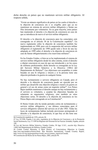 dicho derecho en países que no mantienen servicio militar obligatorio. Al
respecto señala,
“Existe un número significativo de países en los cuales el derecho a
la objeción de conciencia era o es exigible, pero que ya no
mantienen un sistema de servicio militar obligatorio y llenan sus
filas únicamente por voluntarios. En su gran mayoría, estos países
han mantenido el derecho a la objeción de conciencia en caso de
que se introduzca de nuevo el servicio militar obligatorio.
El derecho a la objeción de conciencia para los conscriptos está
consagrado en el artículo 30 de la Constitución española86
. Un
nuevo reglamento sobre la objeción de conciencia también fue
implementado en 1998, pero con la suspensión del servicio militar
obligatorio el reglamento de 1998 quedó nulo a favor de una ley
adoptada en 1999 sobre el derecho a la objeción de conciencia en
caso de llamar obligatoriamente a los reservistas militares87
.
En los Estados Unidos, si bien no se ha implementado el sistema de
servicio militar obligatorio desde los años setenta, existe el derecho
a objetar conciencia en caso de que sea introducido y en los casos
de militares profesionales; dicho derecho es consagrado en la Ley
del Servicio Militar Selectivo y la Directiva 1300.6 del
Departamento de Defensa88
. Las objeciones son aceptables si están
basadas en una fe religiosa y sincera y si la persona tiene una
objeción profunda a la guerra en cualquier forma.
No hay reclutamiento o servicio obligatorio en Canadá, pero el
derecho a la objeción de conciencia puede ser ejercido por un
militar que desarrolle una objeción religiosa o moral a la guerra en
general o al uso de armas como un requisito militar89
. Los Países
Bajos también mantienen el derecho aunque no hay reclutamiento y
el servicio es voluntario, y aceptan las objeciones basadas no
solamente en argumentos religiosos, sino también en otras
objeciones serias. El derecho a la objeción de conciencia en los
Países Bajos está consagrado en su Constitución90
.
El Reino Unido sólo ha tenido períodos cortos de reclutamiento y
servicio militar obligatorio, y sus últimos conscriptos para el
servicio obligatorio salieron del servicio en el año 1963. Todas las
leyes de reclutamiento habían incluido provisiones protegiendo el
derecho a la objeción de conciencia, lo que hoy en día tiene una
86 Constitución española de 1978, artículo 30.
87 Ley 22/1998, España, 6 de julio, reguladora de la Objeción de Conciencia y de la Prestación
Social Sustitutoria; Ley 17/1999 de Régimen del Personal de las Fuerzas Armadas, España, artículo
180.
88 Ley del Servicio Militar Selectivo, Estados Unidos, 50 App. U.S.C., sección 6(j); Directiva
1300.6 del Departamento de Defensa, Estados Unidos.
89 Comité Central Menonita, A Short History of Conscientious Objection in Canada,
http://mcc.org/canada/co/history.html; War Resisters International, Canada Country Report,
http://www.wri-irg.org/programmes/world_survey/country_report/en/Canada.
90 Constitución del Reino de los Países Bajos, 2002, artículo 99.
50
 