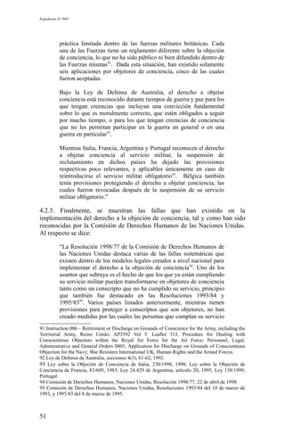 Expediente D-7685
práctica limitada dentro de las fuerzas militares británicas. Cada
una de las Fuerzas tiene un reglamento diferente sobre la objeción
de conciencia, lo que no ha sido público ni bien difundido dentro de
las Fuerzas mismas91
. Dada esta situación, han existido solamente
seis aplicaciones por objetores de conciencia, cinco de las cuales
fueron aceptadas.
Bajo la Ley de Defensa de Australia, el derecho a objetar
conciencia está reconocido durante tiempos de guerra y paz para los
que tengan creencias que incluyan una convicción fundamental
sobre lo que es moralmente correcto, que estén obligados a seguir
por mucho tiempo, o para los que tengan creencias de conciencia
que no les permitan participar en la guerra en general o en una
guerra en particular92
.
Mientras Italia, Francia, Argentina y Portugal reconocen el derecho
a objetar conciencia al servicio militar, la suspensión de
reclutamiento en dichos países ha dejado las provisiones
respectivas poco relevantes, y aplicables únicamente en caso de
reintroducirse el servicio militar obligatorio93
. Bélgica también
tenía provisiones protegiendo el derecho a objetar conciencia, las
cuales fueron revocadas después de la suspensión de su servicio
militar obligatorio.”
4.2.3. Finalmente, se muestran las fallas que han existido en la
implementación del derecho a la objeción de conciencia, tal y como han sido
reconocidas por la Comisión de Derechos Humanos de las Naciones Unidas.
Al respecto se dice:
“La Resolución 1998/77 de la Comisión de Derechos Humanos de
las Naciones Unidas destaca varias de las fallas sistemáticas que
existen dentro de los modelos legales creados a nivel nacional para
implementar el derecho a la objeción de conciencia94
. Uno de los
asuntos que subraya es el hecho de que los que ya están cumpliendo
su servicio militar pueden transformarse en objetores de conciencia
tanto como un conscripto que no ha cumplido su servicio, principio
que también fue destacado en las Resoluciones 1993/84 y
1995/8395
. Varios países listados anteriormente, mientras tienen
provisiones para proteger a conscriptos que son objetores, no han
creado medidas por las cuales las personas que cumplan su servicio
91 Instruction 006 – Retirement or Discharge on Grounds of Conscience for the Army, including the
Territorial Army, Reino Unido; AP3392 Vol 5. Leaflet 113, Procedure for Dealing with
Conscientious Objectors within the Royal Air Force for the Air Force; Personnel, Legal,
Administrative and General Orders 0801, Application for Discharge on Grounds of Conscientious
Objection for the Navy; War Resisters International UK, Human Rights and the Armed Forces.
92 Ley de Defensa de Australia, secciones 4(3), 61-62, 1992.
93 Ley sobre la Objeción de Conciencia de Italia, 230/1998, 1998; Ley sobre la Objeción de
Conciencia de Francia, 83/605, 1983; Ley 24.429 de Argentina, artículo 20, 1995; Ley 138/1999,
Portugal.
94 Comisión de Derechos Humanos, Naciones Unidas, Resolución 1998/77, 22 de abril de 1998.
95 Comisión de Derechos Humanos, Naciones Unidas, Resoluciones 1993/84 del 10 de marzo de
1993, y 1995/83 del 8 de marzo de 1995.
51
 