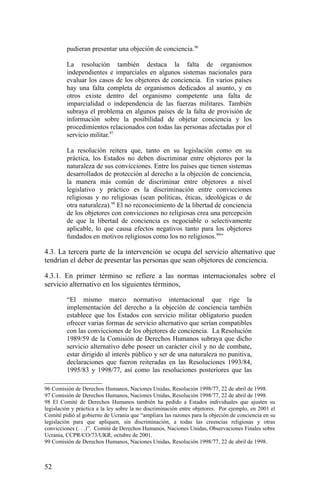 pudieran presentar una objeción de conciencia.96
La resolución también destaca la falta de organismos
independientes e imparciales en algunos sistemas nacionales para
evaluar los casos de los objetores de conciencia. En varios países
hay una falta completa de organismos dedicados al asunto, y en
otros existe dentro del organismo competente una falta de
imparcialidad o independencia de las fuerzas militares. También
subraya el problema en algunos países de la falta de provisión de
información sobre la posibilidad de objetar conciencia y los
procedimientos relacionados con todas las personas afectadas por el
servicio militar.97
La resolución reitera que, tanto en su legislación como en su
práctica, los Estados no deben discriminar entre objetores por la
naturaleza de sus convicciones. Entre los países que tienen sistemas
desarrollados de protección al derecho a la objeción de conciencia,
la manera más común de discriminar entre objetores a nivel
legislativo y práctico es la discriminación entre convicciones
religiosas y no religiosas (sean políticas, éticas, ideológicas o de
otra naturaleza).98
El no reconocimiento de la libertad de conciencia
de los objetores con convicciones no religiosas crea una percepción
de que la libertad de conciencia es negociable o selectivamente
aplicable, lo que causa efectos negativos tanto para los objetores
fundados en motivos religiosos como los no religiosos.99
”
4.3. La tercera parte de la intervención se ocupa del servicio alternativo que
tendrían el deber de presentar las personas que sean objetores de conciencia.
4.3.1. En primer término se refiere a las normas internacionales sobre el
servicio alternativo en los siguientes términos,
“El mismo marco normativo internacional que rige la
implementación del derecho a la objeción de conciencia también
establece que los Estados con servicio militar obligatorio pueden
ofrecer varias formas de servicio alternativo que serían compatibles
con las convicciones de los objetores de conciencia. La Resolución
1989/59 de la Comisión de Derechos Humanos subraya que dicho
servicio alternativo debe poseer un carácter civil y no de combate,
estar dirigido al interés público y ser de una naturaleza no punitiva,
declaraciones que fueron reiteradas en las Resoluciones 1993/84,
1995/83 y 1998/77, así como las resoluciones posteriores que las
96 Comisión de Derechos Humanos, Naciones Unidas, Resolución 1998/77, 22 de abril de 1998.
97 Comisión de Derechos Humanos, Naciones Unidas, Resolución 1998/77, 22 de abril de 1998.
98 El Comité de Derechos Humanos también ha pedido a Estados individuales que ajusten su
legislación y práctica a la ley sobre la no discriminación entre objetores. Por ejemplo, en 2001 el
Comité pidió al gobierno de Ucrania que “ampliara las razones para la objeción de conciencia en su
legislación para que apliquen, sin discriminación, a todas las creencias religiosas y otras
convicciones (. . .)”. Comité de Derechos Humanos, Naciones Unidas, Observaciones Finales sobre
Ucrania, CCPR/CO/73/UKR, octubre de 2001.
99 Comisión de Derechos Humanos, Naciones Unidas, Resolución 1998/77, 22 de abril de 1998.
52
 