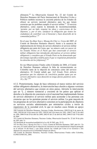 Expediente D-7685
afirmaron.100
La Observación General No. 22 del Comité de
Derechos Humanos del Pacto Internacional de Derechos Civiles y
Políticos también reconoce la creciente práctica de los Estados de
ofrecer un servicio nacional alternativo para los que tienen
creencias que les prohíban cumplir el servicio militar.101
El servicio
alternativo, como expone la demanda de inconstitucionalidad,
‘permite, por un lado, respetar las ideas y convicciones de los
objetores, y, por el otro, satisfacer la obligación que tienen los
ciudadanos de contribuir con el bienestar y buen desarrollo de la
comunidad política’.102
En el caso Yeo-Bum Yoon y Myung-Jin Choi vs. Corea del 2007, el
Comité de Derechos Humanos observó, frente a la ausencia de
implementación de formas de servicio alternativo al servicio militar
obligatorio por parte de Corea, que ‘un número cada vez mayor de
los Estados Partes en el Pacto que han conservado el servicio
militar obligatorio han introducido alternativas al servicio militar
obligatorio y considera que el Estado Parte no ha demostrado qué
desventaja específica tendría para él que se respetaran plenamente
los derechos de los [objetores]’.103
En sus Observaciones Finales sobre Colombia de 2004, el Comité
de Derechos Humanos subrayó la falta de reconocimiento en
Colombia tanto de la objeción de conciencia como del servicio
alternativo. El Comité señaló que ‘[e]l Estado Parte debería
garantizar que los objetores de conciencia puedan optar por un
servicio alternativo cuya duración no tenga efectos punitivos (arts.
18 y 26)’.104
”
4.3.2. Posteriormente, luego de hace referencia al marco teórico del servicio
militar obligatorio alternativo, la intervención hace alusión a algunas versiones
del servicio alternativo que existen en otros países. Advierte la intervención
que un “[…] número sustancial y creciente de los países que aplican el
derecho a la objeción de conciencia a nivel nacional han implementado formas
de servicio alternativo al servicio militar para acomodar a las personas con
creencias que no les permitan prestar el servicio militar. La gran mayoría de
los programas de servicio alternativo consisten en la participación de objetores
en servicios sociales administrados por ministerios civiles a través de
organismos de la sociedad civil, lo que en muchos casos brinda un apoyo
100 Comisión de Derechos Humanos, Naciones Unidas, Resoluciones 1989/59 del 8 de marzo de
1989; 1993/84 del 10 de marzo de 1993; 1995/83 del 8 de marzo de 1995; 1998/77 del 22 de abril
de 1998; 2000/34 del 20 de abril de 2000; 2002/45 del 23 de abril de 2002; 2004/35 del 19 de abril
de 2004.
101 Comité de Derechos Humanos, Naciones Unidas, Observación General No. 22 del 30 de julio
de 1993, párr. 11.
102 Demanda de inconstitucionalidad de la Ley 48, D-7685, pág. 32-33.
103 Yeo-Bum Yoon y Myung-Jin Choi vs. Corea, Comité de Derechos Humanos, 2007, párr 8.4. En
este caso, el Comité afirmó que la objeción de conciencia era una manifestación religiosa protegida
en el artículo 18 del Pacto, y que dicho artículo fue violado por Corea al no reconocer a dos
objetores de conciencia de la comunidad Testigos de Jehová.
104 Comité de Derechos Humanos, Naciones Unidas, Observaciones Finales sobre Colombia,
CCPR/CO/80/COL, 2004.
53
 