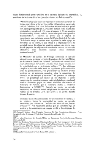 social fundamental que no existiría en la ausencia del servicio alternativo.” A
continuación se transcriben los ejemplos citados por la intervención,
“Alemania exige que todos los objetores de conciencia cumplan un
tiempo equivalente al del servicio militar obligatorio en su servicio
civil, el Zivildienst. Las cifras de los años noventa indicaron que el
61% de los participantes en el Zivildienst trabajan como enfermeros
y trabajadores sociales, el 12% como artesanos; el 9% en servicios
de ambulancia y rescate; y el 6% en servicios particulares para los
discapacitados105
. Después de probar que el objetor no
reemplazaría a un trabajador normal, la Oficina Central de Servicio
Civil alemán integra al objector a una organización social y paga un
porcentaje de su salario, lo que ofrece a la organización y a la
sociedad trabajo de calidad en servicios sociales a un precio bajo.
Sin el apoyo de los objetores de conciencia a través del servicio
alternativo, estas funciones sociales serían cumplidas
inadecuadamente106
.
El Ministerio de Justicia de Noruega administra al servicio
alternativo, que según su Ley sobre Exenciones del Servicio Militar
por Razones de Convicción Personal, “debe tener un carácter civil
y ser administrado por civiles. No debe tener ningún vínculo con
los establecimientos o actividades militares”107
. Los objetores
cumplen su servicio social tanto en organismos gubernamentales
como no gubernamentales, y un gran número de objetores prestan
servicios en un programa educativo sobre la prevención de
violencia en los colegios y escuelas108
. El gobierno de Noruega
provee un porcentaje del salario de los objetores, y como
recompensa las organizaciones que reciben trabajadores a través del
servicio alternativo pagan un monto simbólico diariamente al
Ministerio de Justicia, que el Ministerio destina a contribuir
directamente a UNICEF109
. Después de prestar su servicio
alternativo, los objetores tienen obligaciones de reservistas en las
Fuerzas de la Defensa Civil, que apoya a los civiles durante
tiempos de guerra.
El modelo ruso está administrado por el Ministerio de Trabajo, y
los objetores tienen la oportunidad de prestar su servicio
alternativo, que consiste en “trabajo civil fuera de las fuerzas
armadas”110
. Un reglamento emitido por el Ministerio rige el
servicio y los organismos que pueden recibir a los objetores de
105 Charles C. Moskos y John Whiteclay Chambers, The New Conscientious Objection: From
Sacred to Secular Resistance, 1993, Oxford University Press US, pág. 101.
106 Id.
107 Ley sobre Exenciones del Servicio Militar por Razones de Convicción Personal, Noruega,
1965, artículo 10.
108 Øyvind Trondsen, “Conscientious Objectors in Norway Do Their Compulsory Civil Service to
Prevent Violence and Conflicts Among Young People”, Higher Education for Peace Conference in
Tromsø, Norway, 2000; War Resisters International, Norway Country Report, http://www.wri-irg.
org/programmes/world_survey/country_report/en/Norway.
109 Id.
110 Ley de Servicio Alternativo Civil, Rusia, 2004, artículo 4.
54
 