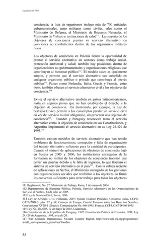 Expediente D-7685
conciencia; la lista de organismos incluye más de 700 entidades
gubernamentales, tanto militares como civiles, tales como el
Ministerio de Defensa, el Ministerio de Recursos Naturales, el
Ministerio de Trabajo e instituciones de salud111
. La mayoría de los
objetores de conciencia prestan su servicio alternativo en
posiciones no combatientes dentro de los organismos militares
rusos.
Los objetores de conciencia en Polonia tienen la oportunidad de
prestar el servicio alternativo en sectores como trabajo social,
protección ambiental y salud; también hay posiciones dentro de
organizaciones no gubernamentales y organizaciones religiosas que
contribuyan al bienestar público112
. El modelo suizo es igualmente
amplio, y permite que el servicio alternativo sea cumplido en
cualquier organismo público o privado que contribuya al interés
público113
. Países como Finlandia, Italia, Grecia y Francia, entre
otros, también ofrecen el servicio alternativo civil a los objetores de
conciencia.114
Existe el servicio alternativo también en países latinoamericanos,
hasta en algunos países que no han establecido el derecho a la
objeción de conciencia. En Guatemala, por ejemplo, la Ley de
Servicio Cívico permite a los conscriptos prestar un servicio civil
en vez del servicio militar obligatorio, sin presentar una objeción de
conciencia115
. Ecuador y Paraguay reconocen tanto el servicio
alternativo como la objeción de conciencia en sus Constituciones, y
Argentina implementó el servicio alternativo en su Ley 24.429 de
1995.116
También existen modelos de servicio alternativo que han tenido
problemas de funcionamiento, corrupción y falta de organización
del trabajo alternativo suficiente para la cantidad de participantes.
Cuando el número de aplicaciones de objetores de conciencia bajó
en Suecia en 2005 y 2006, las instituciones encargadas de la
formación no militar de los objetores de conciencia tuvieron que
cerrar sus puertas debido a la falta de ingresos, lo que fracturó el
sistema de servicio alternativo en el país117
. Con la subida reciente
de aplicaciones en Serbia, el Ministerio encargado de las gestiones
con organizaciones sociales que recibirían a los objetores no firmó
los convenios suficientes para crear trabajo para todos los objetores
111 Reglamento No. 27, Ministerio de Trabajo, Rusia, 3 de marzo de 2004.
112 Departamento de Bienestar Público, Polonia, Servicio Alternativo en las Organizaciones de
Servicio al Público, 14 de julio de 2005.
113 Ley de Servicio Civil, Suiza, 1996.
114 Ley de Servicio Civil, Finlandia, 2007; Quinto Examen Periódico Universal, Italia, CCPR/
C/ITA/2004/5, párr. 67 y 68; Consejo de Europa, Comité Europeo sobre los Derechos Sociales,
Conclusiones XVIII-1 (Grecia); Comunicación No. 666/1995, Francia, CCPR/C/67/D/666/1995.
115 Ley No. 20/2003, 12 de mayo de 2003, Guatemala.
116 Constitución de la República de Paraguay, 1992; Constitución Política del Ecuador, 1998; Ley
24.429 de Argentina, 1995, artículo 20.
117 War Resisters International, Sweden Country Report, http://www.wri-irg.org/programmes/
world_survey/country_report/en/Sweden.
55
 