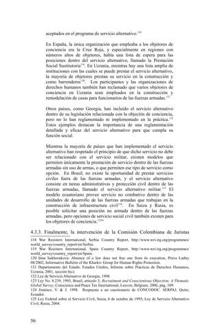 aceptados en el programa de servicio alternativo.118
En España, la única organización que empleaba a los objetores de
conciencia era la Cruz Roja, y especialmente en regiones con
números altos de objetores, había una lista de espera para las
posiciones dentro del servicio alternativo, llamado la Prestación
Social Sustitutoria119
. En Ucrania, mientras hay una lista amplia de
instituciones con las cuales se puede prestar el servicio alternativo,
la mayoría de objetores prestan su servicio en la construcción y
como barrenderos120
. Los participantes y las organizaciones de
derechos humanos también han reclamado que varios objetores de
conciencia en Ucrania sean empleados en la construcción y
remodelación de casas para funcionarios de las fuerzas armadas.121
Otros países, como Georgia, han incluido el servicio alternativo
dentro de su legislación relacionada con la objeción de conciencia,
pero no lo han reglamentado ni implementado en la práctica.122
Estos ejemplos destacan la importancia de una reglamentación
detallada y eficaz del servicio alternativo para que cumpla su
función social.
Mientras la mayoría de países que han implementado el servicio
alternativo han respetado el principio de que dicho servicio no debe
ser relacionado con el servicio militar, existen modelos que
permiten únicamente la prestación de servicio dentro de las fuerzas
armadas sin uso de armas, o que permiten ese tipo de servicio como
opción. En Brasil, no existe la oportunidad de prestar servicios
civiles fuera de las fuerzas armadas, y el servicio alternativo
consiste en tareas administrativas y protección civil dentro de las
fuerzas armadas, llamado el servicio alternativo militar.123
El
modelo ecuatoriano provee servicio no combativo dentro de las
unidades de desarrollo de las fuerzas armadas que trabajan en la
construcción de infraestructura civil124
. En Suiza y Rusia, es
posible solicitar una posición no armada dentro de las fuerzas
armadas, pero opciones de servicio social civil también existen para
los objetores de conciencia.125
”
4.3.3. Finalmente, la intervención de la Comisión Colombiana de Juristas
118 War Resisters International, Serbia Country Report, http://www.wri-irg.org/programmes/
world_survey/country_report/en/Serbia.
119 War Resisters International, Spain Country Report, http://www.wri-irg.org/programmes/
world_survey/country_report/en/Spain.
120 Inna Sukhorukova: Absence of a law does not free one from its execution, Prava Ludny
08/2002, Informative Bulletin of the Kharkiv Group for Human Rights Protection.
121 Departamento del Estado, Estados Unidos, Informe sobre Prácticas de Derechos Humanos,
Ucrania, 2001, sección 6(c).
122 Ley de Servicio Alternativo de Georgia, 1998.
123 Ley No. 8.239, 1993, Brasil, artículo 3; Recruitment and Conscientious Objection: A Thematic
Global Survey, Conscience and Peace Tax International, Leuven, Belgium, 2006, pág. 109.
124 Jiménez, V. & J. 1998. Respuesta a un cuestionario de CONCODOC. SERPAJ, Quito,
Ecuador.
125 Ley Federal sobre el Servicio Civil, Suiza, 6 de octubre de 1995; Ley de Servicio Alternativo
Civil, Rusia, 2004.
56
 