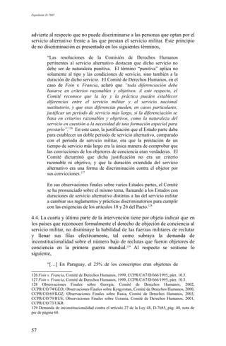 Expediente D-7685
advierte al respecto que no puede discriminarse a las personas que optan por el
servicio alternativo frente a las que prestan el servicio militar. Este principio
de no discriminación es presentado en los siguientes términos,
“Las resoluciones de la Comisión de Derechos Humanos
pertinentes al servicio alternativo destacan que dicho servicio no
debe ser de naturaleza punitiva. El término “punitiva” aplica no
solamente al tipo y las condiciones de servicio, sino también a la
duración de dicho servicio. El Comité de Derechos Humanos, en el
caso de Foin v. Francia, aclaró que “toda diferenciación debe
basarse en criterios razonables y objetivos. A este respecto, el
Comité reconoce que la ley y la práctica pueden establecer
diferencias entre el servicio militar y el servicio nacional
sustitutorio, y que esas diferencias pueden, en casos particulares,
justificar un período de servicio más largo, si la diferenciación se
basa en criterios razonables y objetivos, como la naturaleza del
servicio en cuestión o la necesidad de una formación especial para
prestarlo”.126
En este caso, la justificación que el Estado parte daba
para establecer un doble período de servicio alternativo, comparado
con el período de servicio militar, era que la prestación de un
tiempo de servicio más largo era la única manera de comprobar que
las convicciones de los objetores de conciencia eran verdaderas. El
Comité dictaminó que dicha justificación no era un criterio
razonable ni objetivo, y que la duración extendida del servicio
alternativo era una forma de discriminación contra el objetor por
sus convicciones.127
En sus observaciones finales sobre varios Estados partes, el Comité
se ha pronunciado sobre el mismo tema, llamando a los Estados con
duraciones de servicio alternativo distintas a las del servicio militar
a cambiar sus reglamentos y prácticas discriminatorios para cumplir
con las exigencias de los artículos 18 y 26 del Pacto.128
4.4. La cuarta y última parte de la intervención tiene por objeto indicar que en
los países que reconocen formalmente el derecho de objeción de conciencia al
servicio militar, no disminuye la habilidad de las fuerzas militares de reclutar
y llenar sus filas efectivamente, tal como subraya la demanda de
inconstitucionalidad sobre el número bajo de reclutas que fueron objetores de
conciencia en la primera guerra mundial.129
Al respecto se sostiene lo
siguiente,
“[…] En Paraguay, el 25% de los conscriptos eran objetores de
126 Foin v. Francia, Comité de Derechos Humanos, 1999, CCPR/C/67/D/666/1995, párr. 10.3.
127 Foin v. Francia, Comité de Derechos Humanos, 1999, CCPR/C/67/D/666/1995, párr. 10.3.
128 Observaciones Finales sobre Georgia, Comité de Derechos Humanos, 2002,
CCPR/CO/74/GEO; Observaciones Finales sobre Kyrgyzstan, Comité de Derechos Humanos, 2000,
CCPR/CO/69/KGZ; Observaciones Finales sobre Rusia, Comité de Derechos Humanos, 2003,
CCPR/CO/79/RUS; Observaciones Finales sobre Ucrania, Comité de Derechos Humanos, 2001,
CCPR/CO/73/UKR.
129 Demanda de inconstitucionalidad contra el artículo 27 de la Ley 48, D-7685, pág. 40, nota de
pie de página 68.
57
 