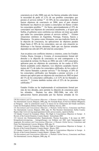 conciencia en el año 2000; aun así, las fuerzas armadas sólo tienen
la necesidad de pedir al 3.2% de sus posibles conscriptos que
presten el servicio militar.130
El 30% de los conscriptos de Serbia
fueron objetores de conciencia en 2004, pero el país alcanzó
fácilmente sus objetivos en cuanto a conscriptos sin llamar a todos
los conscriptos posibles.131
En Suiza, aproximadamente el 25% de
conscriptos son objetores de conciencia anualmente, y al igual que
Serbia, el gobierno suizo conforma sus milicias sin tener que pedir
que todos los conscriptos presten el servicio militar132
. Existen
situaciones similares en Argentina, Noruega, Francia, Suecia y
Dinamarca. En países como Alemania, con una tradición fuerte de
la objeción de conciencia, las aplicaciones de objetores pueden
llegar hasta el 50% de los conscriptos; aun así, esta situación no
disminuye a las fuerzas alemanas, dado que sus fuerzas armadas
dependen tan sólo del 25% del total de conscriptos.133
Aun en países con conflictos internos y externos, como los Estados
Unidos, Rusia, Georgia y Ucrania, el reconocimiento formal del
derecho a la objeción de conciencia no está contrapuesto a la
necesidad de reclutar. En Rusia en 2004, tan solo 1.445 conscriptos
aplicaron para ser objetores de conciencia, de los cuales el 85%
fueron aceptados como objetores. Los objetores aceptados fueron
menos del 1% de todos los conscriptos calificados, de los cuales el
48% fueron llamados a prestar servicio.134
En Georgia, el 20% de
los conscriptos calificados son llamados a prestar servicio, y el
número que aplicó para ser objetores de conciencia en 2002 no pasó
del 1% de los conscriptos calificados, o el 3,5% de los llamados a
servicio.135
Ucrania también recluta sólo el 22% de las personas
calificadas.136
Estados Unidos no ha implementado el reclutamiento formal por
más de tres décadas, pero permite la objeción de conciencia para
los alistados. Durante los años 2002-2006, tan sólo 425
aplicaciones fueron procesadas por las fuerzas armadas de los
130 Recruitment and Conscientious Objection: A Thematic Global Survey, Conscience and Peace
Tax International, Leuven, Belgium, 2006, pág. 44; Fernando Rojas, El Servicio Militar Obligatorio
en Paraguay: entre la contestación social y la inercia de las instituciones del Estado autoritario,
Center for Hemispheric Defense Studies Panel on Military Service, 2001.
131 Recruitment and Conscientious Objection: A Thematic Global Survey, Conscience and Peace
Tax International, Leuven, Belgium, 2006, pág. 45; War Resisters International, Serbia Country
Report, http://www.wri-irg.org/programmes/world_survey/country_report/en/Serbia.
132 Quaker Council for European Affairs, The Right to Conscientious Objection in Europe: A
Review of the Current Situation, Country Report: Switzerland, 2005.
133 Antwort des Parlamentarischen Staatssekretärs Thomas Kossendey, 9 de mayo de 2007:
Kriegsdienstverweigerung – Antragstellungen von Soldaten seit 2001 nach Statusgruppen und
insgesamt; Recruitment and Conscientious Objection: A Thematic Global Survey, Conscience and
Peace Tax International, Leuven, Belgium, 2006, pág. 45.
134 Quaker Council for European Affairs, The Right to Conscientious Objection in Europe: A
Review of the Current Situation, Country Report: Russia, 2005.
135 Quaker Council for European Affairs, The Right to Conscientious Objection in Europe: A
Review of the Current Situation, Country Report: Georgia, 2005.
136 Recruitment and Conscientious Objection: A Thematic Global Survey, Conscience and Peace
Tax International, Leuven, Belgium, 2006, pág. 45.
58
 