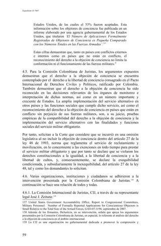 Expediente D-7685
Estados Unidos, de las cuales el 53% fueron aceptadas. Esta
información sobre los objetores de conciencia fue publicada en un
informe elaborado por una agencia gubernamental de los Estados
Unidos, que titularon ‘El Número de Aplicaciones Formalmente
Registradas de Objetores de Conciencia es Pequeña Comparado
con los Números Totales en las Fuerzas Armadas’.137
Estas cifras demuestran que, tanto en países con conflictos externos
e internos como en países que no están en conflicto, el
reconocimiento del derecho a la objeción de conciencia no limita la
conformación ni el funcionamiento de las fuerzas militares.”
4.5. Para la Comisión Colombiana de Juristas, los argumentos expuestos
demuestran que el derecho a la objeción de conciencia se encuentra
contemplado por el derecho a la libertad de conciencia consagrado en el Pacto
Internacional de Derechos Civiles y Políticos, ratificado por Colombia.
También demuestran que el derecho a la objeción de conciencia ha sido
reconocido en las decisiones relevantes de los órganos de monitoreo e
interpretación de dichas normas, así como en un número importante y
creciente de Estados. La amplia implementación del servicio alternativo en
otros países y las funciones sociales que cumple dicho servicio, así como el
reconocimiento del derecho a la objeción de conciencia en países que están en
conflicto sin perjuicio de sus fuerzas militares, son, a su juicio, pruebas
empíricas de la compatibilidad del derecho a la objeción de conciencia y la
implementación del servicio alternativo con las finalidades y funciones
sociales del servicio militar obligatorio.
Por tanto, solicitan a la Corte que considere que se incurrió en una omisión
legislativa al no incluir la objeción de conciencia dentro del artículo 27 de la
ley 48 de 1993, norma que reglamenta el servicio de reclutamiento y
movilización, en lo concerniente a las exenciones en todo tiempo para prestar
el servicio militar obligatorio y que por tanto se declare que se violaron los
derechos constitucionales a la igualdad, a la libertad de conciencia y a la
libertad de cultos, y, consecuentemente, se declare la exequibilidad
condicionada, y subsidiariamente la inexequibilidad, del artículo 27 de la ley
48, tal y como los demandantes lo solicitan.
4.6. Varias organizaciones, instituciones y ciudadanos se adhirieron a la
intervención presentada por la Comisión Colombiana de Juristas.138
A
continuación se hace una relación de todos y todas.
4.6.1. La Comisión Internacional de Juristas, CIJ, a través de su representante
legal José J. Zeitune.139
137 United States Government Accountability Office, Report to Congressional Committees,
Military Personnel: Number of Formally Reported Applications for Conscientious Objectors is
Small Relative to the Total Size of the Armed Forces, GAO-07-1196, septiembre de 2007.
138 Además de los firmantes, DeJusticia, en su intervención, señala que apoya los argumentos
presentados por la Comisión Colombiana de Juristas, en especial, lo referente al análisis del derecho
a la objeción de conciencia en el ámbito internacional.
139 La CIJ es una organización no gubernamental dedicada a promover la comprensión y
59
 
