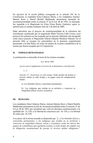 En ejercicio de la acción pública consagrada en el artículo 241 de la
Constitución, la ciudadana Gina Cabarcas Macía, y los ciudadanos Antonio
Barreto Rozo y Daniel Bonilla Maldonado presentaron demanda de
inconstitucionalidad contra el artículo 27 de la Ley 48 de 1993. La demanda
fue repartida a la Magistrada (e) Clara Elena Reales Gutiérrez, quien la
admitió para su estudio mediante Auto de 3 de abril de 2009.
Debe advertirse que el proceso de constitucionalidad de la referencia fue
inicialmente sustanciado por la magistrada María Victoria Calle Correa, cuyo
proyecto de sentencia no fue aceptado por la mayoría, habiendo sido designado
como nuevo ponente el Magistrado Gabriel Eduardo Mendoza Martelo. En el
presente fallo se recogen los antecedentes de la ponencia originalmente
presentada a la Sala Plena, así como los puntos de la parte considerativa de la
misma que fueron acogidos por la Corporación.
II. NORMAS DEMANDADAS
A continuación se transcribe el texto de las normas acusadas:
LEY 48 DE 1993
por la cual se reglamenta el servicio de reclutamiento y movilización
[…]
Artículo 27.- Exenciones en todo tiempo. Están exentos de prestar el
servicio militar en todo tiempo y no pagan cuota de compensación
militar:
a) Los limitados físicos y sensoriales permanentes.
b) Los indígenas que residan en su territorio y conserven su
integridad cultural, social y económica.
III. DEMANDA
Los ciudadanos Gina Cabarcas Macía, Antonio Barreto Rozo y Daniel Bonilla
Maldonado presentaron acción de inconstitucionalidad contra el artículo 27 de
la Ley 48 de 1993, por considerar que viola los derechos constitucionales a la
igualdad (art. 13, CP), a la libertad de conciencia (art. 18, CP) y a la libertad
de cultos (art. 19, CP).
A su juicio, de la norma acusada se desprende que “[…] los limitados físicos y
sensoriales permanentes, y los indígenas que residan en su territorio y
conserven su integridad cultural, social y económica, serán los únicos dos
grupos de colombianos que quedarán exentos en todo tiempo de cumplir con
la obligación constitucional de prestar el servicio militar obligatorio.”
6
 