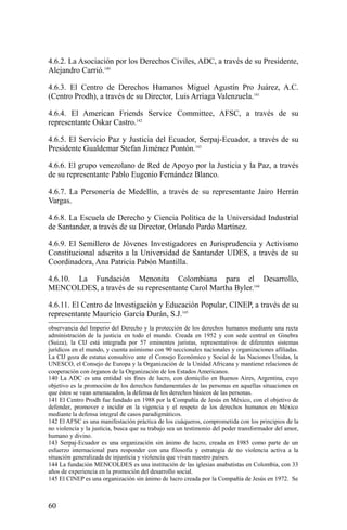 4.6.2. La Asociación por los Derechos Civiles, ADC, a través de su Presidente,
Alejandro Carrió.140
4.6.3. El Centro de Derechos Humanos Miguel Agustín Pro Juárez, A.C.
(Centro Prodh), a través de su Director, Luis Arriaga Valenzuela.141
4.6.4. El American Friends Service Committee, AFSC, a través de su
representante Oskar Castro.142
4.6.5. El Servicio Paz y Justicia del Ecuador, Serpaj-Ecuador, a través de su
Presidente Gualdemar Stefan Jiménez Pontón.143
4.6.6. El grupo venezolano de Red de Apoyo por la Justicia y la Paz, a través
de su representante Pablo Eugenio Fernández Blanco.
4.6.7. La Personería de Medellín, a través de su representante Jairo Herrán
Vargas.
4.6.8. La Escuela de Derecho y Ciencia Política de la Universidad Industrial
de Santander, a través de su Director, Orlando Pardo Martínez.
4.6.9. El Semillero de Jóvenes Investigadores en Jurisprudencia y Activismo
Constitucional adscrito a la Universidad de Santander UDES, a través de su
Coordinadora, Ana Patricia Pabón Mantilla.
4.6.10. La Fundación Menonita Colombiana para el Desarrollo,
MENCOLDES, a través de su representante Carol Martha Byler.144
4.6.11. El Centro de Investigación y Educación Popular, CINEP, a través de su
representante Mauricio García Durán, S.J.145
observancia del Imperio del Derecho y la protección de los derechos humanos mediante una recta
administración de la justicia en todo el mundo. Creada en 1952 y con sede central en Ginebra
(Suiza), la CIJ está integrada por 57 eminentes juristas, representativos de diferentes sistemas
jurídicos en el mundo, y cuenta asimismo con 90 seccionales nacionales y organizaciones afiliadas.
La CIJ goza de estatus consultivo ante el Consejo Económico y Social de las Naciones Unidas, la
UNESCO, el Consejo de Europa y la Organización de la Unidad Africana y mantiene relaciones de
cooperación con órganos de la Organización de los Estados Americanos.
140 La ADC es una entidad sin fines de lucro, con domicilio en Buenos Aires, Argentina, cuyo
objetivo es la promoción de los derechos fundamentales de las personas en aquellas situaciones en
que éstos se vean amenazados, la defensa de los derechos básicos de las personas.
141 El Centro Prodh fue fundado en 1988 por la Compañía de Jesús en México, con el objetivo de
defender, promover e incidir en la vigencia y el respeto de los derechos humanos en México
mediante la defensa integral de casos paradigmáticos.
142 El AFSC es una manifestación práctica de los cuáqueros, comprometida con los principios de la
no violencia y la justicia, busca que su trabajo sea un testimonio del poder transformador del amor,
humano y divino.
143 Serpaj-Ecuador es una organización sin ánimo de lucro, creada en 1985 como parte de un
esfuerzo internacional para responder con una filosofía y estrategia de no violencia activa a la
situación generalizada de injusticia y violencia que viven nuestro países.
144 La fundación MENCOLDES es una institución de las iglesias anabutistas en Colombia, con 33
años de experiencia en la promoción del desarrollo social.
145 El CINEP es una organización sin ánimo de lucro creada por la Compañía de Jesús en 1972. Se
60
 
