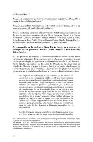del Carmen Nieto.154
4.6.22. La Corporación de Apoyo a Comunidades Populares, CODACOP, a
través de Janneth Lozano Bustos.155
4.6.23. La Asamblea Permanente de la Sociedad Civil por la Paz, a través de
su representante, Alexandra Bermúdez Osorio.
4.6.24. También se adhirieron a la intervención de la Comisión Colombiana de
Juristas las siguientes personas: Ximena Sierra Camargo, Diana Lucía Gómez
Rodríguez, Germán Humberto Rincón Perfetti, Francisco Zarur Latorre,
Ricardo Alonso Toro Patiño, Alberto Cáceres Pineda, Natalia Fajardo Chávez,
Viviana Tacha Gutiérrez, Astrid Orjuela Ruiz y Ana María Díaz.
5. Intervención de la profesora Diana Durán Smela para presentar el
concepto de los profesores Marina Gascón Abellán y Luis Fernando
Prieto Sanchis
5.1. La profesora de derecho y ciudadana colombiana Diana Durán Smela
participó en el proceso de la referencia con el objeto de presentar el amicus
curiae preparado por los profesores Marina Gascón Abellán y Luis Fernando
Prieto Sanchis, catedráticos de Filosofía del Derecho de la Universidad de
Castilla La Mancha (Campus Albacete y Toledo), en apoyo a la demanda de
inconstitucionalidad de la referencia. La posición de los profesores españoles
presentada por la ciudadana colombiana se resume en los siguientes términos.
“La objeción de conciencia es un corolario de la libertad de
conciencia y en consecuencia puede considerarse implícitamente
reconocida en aquellos sistemas político-constitucionales en los que
resulta reconocida ésta. Lo que ello significa es que existe en estos
sistemas un ‘derecho general’ desobedecer por motivos de
conciencia, y por consiguiente que para poder objetar en conciencia
el cumplimiento de un determinado deber no es necesario que
exista un reconocimiento legal explícito de esa modalidad de
objeción. Ello no supone, desde luego, que uno tenga derecho a
desobedecer (o a objetar) cualquier deber jurídico alegando su
libertad de conciencia; pero sí supone que existe una justificación
‘prima facie’ –o sea, dependiente de una evaluación final– de tal
derecho, que estará sometido a los mismos límites que se establecen
para el resto de los derechos y libertades protegidos por el
ordenamiento.
La objeción revela siempre un conflicto entre la conciencia y la ley
o el deber y por eso cabe decir que no es sino la misma libertad de
154 La Asociación de Líderes en Acción es una organización no gubernamental que tiene por objeto
la justicia social y el desarrollo personal.
155 CODACOP es una ONG que acompaña procesos de comunidades y organizaciones urbano
populares, campesinas e indígenas orientadas a fortalecer la organización y los procesos de gestión
de mujeres y hombres en la construcción de nuevas formas de ordenamiento territorial y de
relaciones entre los géneros.
62
 