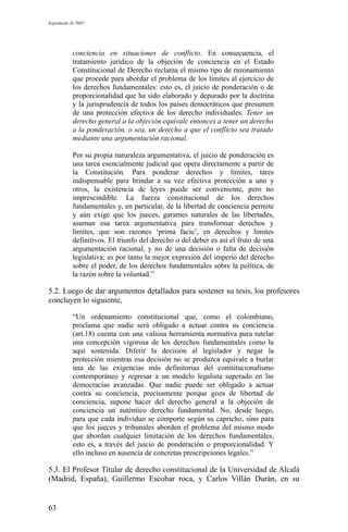 Expediente D-7685
conciencia en situaciones de conflicto. En consecuencia, el
tratamiento jurídico de la objeción de conciencia en el Estado
Constitucional de Derecho reclama el mismo tipo de razonamiento
que procede para abordar el problema de los límites al ejercicio de
los derechos fundamentales: esto es, el juicio de ponderación o de
proporcionalidad que ha sido elaborado y depurado por la doctrina
y la jurisprudencia de todos los países democráticos que presumen
de una protección efectiva de los derecho individuales. Tener un
derecho general a la objeción equivale entonces a tener un derecho
a la ponderación, o sea, un derecho a que el conflicto sea tratado
mediante una argumentación racional.
Por su propia naturaleza argumentativa, el juicio de ponderación es
una tarea esencialmente judicial que opera directamente a partir de
la Constitución. Para ponderar derechos y límites, tares
indispensable para brindar a su vez efectiva protección a uno y
otros, la existencia de leyes puede ser conveniente, pero no
imprescindible. La fuerza constitucional de los derechos
fundamentales y, en particular, de la libertad de conciencia permite
y aún exige que los jueces, garantes naturales de las libertades,
asuman esa tarea argumentativa para transformar derechos y
límites, que son razones ‘prima facie’, en derechos y límites
definitivos. El triunfo del derecho o del deber es así el fruto de una
argumentación racional, y no de una decisión o falta de decisión
legislativa; es por tanto la mejor expresión del imperio del derecho
sobre el poder, de los derechos fundamentales sobre la política, de
la razón sobre la voluntad.”
5.2. Luego de dar argumentos detallados para sostener su tesis, los profesores
concluyen lo siguiente,
“Un ordenamiento constitucional que, como el colombiano,
proclama que nadie será obligado a actuar contra su conciencia
(art.18) cuenta con una valiosa herramienta normativa para tutelar
una concepción vigorosa de los derechos fundamentales como la
aquí sostenida. Diferir la decisión al legislador y negar la
protección mientras esa decisión no se produzca equivale a burlar
una de las exigencias más definitorias del constitucionalismo
contemporáneo y regresar a un modelo legalista superado en las
democracias avanzadas. Que nadie puede ser obligado a actuar
contra su conciencia, precisamente porque goza de libertad de
conciencia, supone hacer del derecho general a la objeción de
conciencia un auténtico derecho fundamental. No, desde luego,
para que cada individuo se comporte según su capricho, sino para
que los jueces y tribunales aborden el problema del mismo modo
que abordan cualquier limitación de los derechos fundamentales,
esto es, a través del juicio de ponderación o proporcionalidad. Y
ello incluso en ausencia de concretas prescripciones legales.”
5.3. El Profesor Titular de derecho constitucional de la Universidad de Alcalá
(Madrid, España), Guillermo Escobar roca, y Carlos Villán Durán, en su
63
 