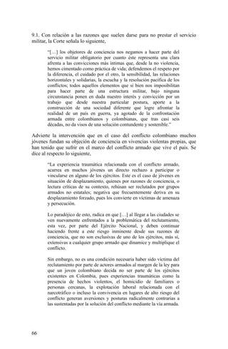 9.1. Con relación a las razones que suelen darse para no prestar el servicio
militar, la Corte señala lo siguiente,
“[…] los objetores de conciencia nos negamos a hacer parte del
servicio militar obligatorio por cuanto éste representa una clara
afrenta a las convicciones más íntimas que, desde la no violencia,
hemos cimentado como práctica de vida; defendemos el respeto por
la diferencia, el cuidado por el otro, la sensibilidad, las relaciones
horizontales y solidarias, la escucha y la resolución pacífica de los
conflictos; todos aquellos elementos que si bien nos imposibilitan
para hacer parte de una estructura militar, bajo ninguna
circunstancia ponen en duda nuestro interés y convicción por un
trabajo que desde nuestra particular postura, aporte a la
construcción de una sociedad diferente que logre afrontar la
realidad de un país en guerra, ya agotado de la confrontación
armada entre colombianos y colombianas, que tras casi seis
décadas, no da visos de una solución contundente y sostenible.”
Advierte la intervención que en el caso del conflicto colombiano muchos
jóvenes fundan su objeción de conciencia en vivencias violentas propias, que
han tenido que sufrir en el marco del conflicto armado que vive el país. Se
dice al respecto lo siguiente,
“La experiencia traumática relacionada con el conflicto armado,
acarrea en muchos jóvenes un directo rechazo a participar o
vincularse en alguno de los ejércitos. Este es el caso de jóvenes en
situación de desplazamiento, quienes por razones de conciencia, o
lectura críticas de su contexto, rehúsan ser reclutados por grupos
armados no estatales; negativa que frecuentemente deriva en su
desplazamiento forzado, pues los convierte en víctimas de amenaza
y persecución.
Lo paradójico de esto, radica en que […] al llegar a las ciudades se
ven nuevamente enfrentados a la problemática del reclutamiento,
esta vez, por parte del Ejército Nacional, y deben continuar
haciendo frente a este riesgo inminente desde sus razones de
conciencia, que no son exclusivas de uno de los ejércitos, más sí,
extensivas a cualquier grupo armado que dinamice y multiplique el
conflicto.
Sin embargo, no es una condición necesaria haber sido víctima del
reclutamiento por parte de actores armados al margen de la ley para
que un joven colombiano decida no ser parte de los ejércitos
existentes en Colombia, pues experiencias traumáticas como la
presencia de hechos violentos, el homicidio de familiares o
personas cercanas, la explotación laboral relacionada con el
narcotráfico o incluso la convivencia en lugares de alto riesgo del
conflicto generan aversiones y posturas radicalmente contrarias a
las sustentadas por la solución del conflicto mediante la vía armada.
66
 