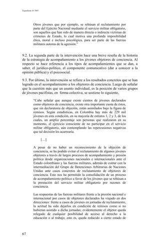 Expediente D-7685
Otros jóvenes que por ejemplo, se rehúsan al reclutamiento por
parte del Ejército Nacional mediante el servicio militar obligatorio,
son aquellos que han sido de manera directa o indirecta víctimas de
crímenes de Estado, lo cual motiva una profunda imposibilidad
ética, moral e incluso psicológica, para ser parte de las fuerzas
militares autoras de la agresión.”
9.2. La segunda parte de la intervención hace una breve reseña de la historia
de la estrategia de acompañamiento a los jóvenes objetores de conciencia. Al
respecto se hace referencia a los tipos de acompañamientos que se dan, a
saber, el jurídico-político, el componente comunicativo (dar a conocer a la
opinión pública) y el psicosocial.
9.3. Por último, la intervención se refiere a los resultados concretos que se han
logrado en el acompañamiento a los objetores de conciencia. Luego de señalar
que la cuestión más que un asunto individual, es la posición de varios grupos
de jóvenes pacifistas, en forma colectiva, se sostiene lo siguiente,
“Cabe señalar que aunque existe cientos de jóvenes declarados
como objetores de conciencia, existe otra importante cuota de éstos,
que sin declaratoria de objeción, están asimilados bajo la figura de
remisos. Según estadísticas, en Colombia hay más de 229 mil
jóvenes en esta condición, en su mayoría de estratos 1, 2 y 3, de los
cuales, un amplio porcentaje son personas que realizaron en su
momento, el ejercicio consciente de no participar en el servicio
militar obligatorio, aún contemplando las repercusiones negativas
que tal decisión les acarrearía.
[…]
A pesar de no haber un reconocimiento de la objeción de
conciencia, se ha podido evitar el reclutamiento de algunos jóvenes
objetores a través de largos procesos de acompañamiento y presión
política desde organizaciones nacionales e internacionales ante el
Estado colombiano y las fuerzas militares, además de contar con la
intermediación del Grupo de Detenciones Arbitrarias de Naciones
Unidas ante casos concretos de reclutamiento de objetores de
conciencia. Esto nos ha permitido la consolidación de un proceso
de acompañamiento político a favor de los jóvenes que se rehúsan a
la prestación del servicio militar obligatorio por razones de
conciencia.
Las respuestas de las fuerzas militares frente a la presión nacional e
internacional por casos de objetores declarados ha viajado en dos
direcciones: frente a casos de jóvenes en jornadas de reclutamiento,
la actitud ha sido dejarlos en condición de remisos como si no
hubieran asistido a dicha jornadas; evidentemente el objetor queda
relegado de cualquier posibilidad de acceso al derecho a la
educación o al trabajo, esto es, queda reducido a cierto estado de
67
 