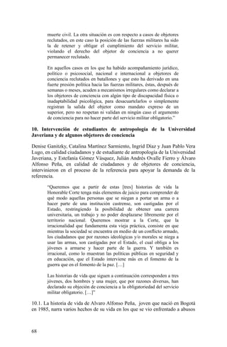 muerte civil. La otra situación es con respecto a casos de objetores
reclutados, en este caso la posición de las fuerzas militares ha sido
la de retener y obligar el cumplimiento del servicio militar,
violando el derecho del objetor de conciencia a no querer
permanecer reclutado.
En aquellos casos en los que ha habido acompañamiento jurídico,
político o psicosocial, nacional e internacional a objetores de
conciencia reclutados en batallones y que esto ha derivado en una
fuerte presión política hacia las fuerzas militares, éstas, después de
semanas o meses, acuden a mecanismos irregulares como declarar a
los objetores de conciencia con algún tipo de discapacidad física o
inadaptabilidad psicológica, para desacuartelarlos o simplemente
registran la salida del objetor como mandato expreso de un
superior, pero no respetan ni validan en ningún caso el argumento
de conciencia para no hacer parte del servicio militar obligatorio.”
10. Intervención de estudiantes de antropología de la Universidad
Javeriana y de algunos objetores de conciencia
Denise Ganitzky, Catalina Martínez Sarmiento, Ingrid Díaz y Juan Pablo Vera
Lugo, en calidad ciudadanos y de estudiante de antropología de la Universidad
Javeriana, y Estefanía Gómez Vásquez, Julián Andrés Ovalle Fierro y Álvaro
Alfonso Peña, en calidad de ciudadanos y de objetores de conciencia,
intervinieron en el proceso de la referencia para apoyar la demanda de la
referencia.
“Queremos que a partir de estas [tres] historias de vida la
Honorable Corte tenga más elementos de juicio para comprender de
qué modo aquellas personas que se niegan a portar un arma o a
hacer parte de una institución castrense, son castigadas por el
Estado, restringiendo la posibilidad de obtener una carrera
universitaria, un trabajo y no poder desplazarse libremente por el
territorio nacional. Queremos mostrar a la Corte, que la
irracionalidad que fundamenta esta vieja práctica, consiste en que
mientras la sociedad se encuentra en medio de un conflicto armado,
los ciudadanos que por razones ideológicas y/o morales se niega a
usar las armas, son castigadas por el Estado, el cual obliga a los
jóvenes a armarse y hacer parte de la guerra. Y también es
irracional, como lo muestran las políticas públicas en seguridad y
en educación, que el Estado interviene más en el fomento de la
guerra que en el fomento de la paz. […]
Las historias de vida que siguen a continuación corresponden a tres
jóvenes, dos hombres y una mujer, que por razones diversas, han
declarado su objeción de conciencia a la obligatoriedad del servicio
militar obligatorio. […]”
10.1. La historia de vida de Alvaro Alfonso Peña, joven que nació en Bogotá
en 1985, narra varios hechos de su vida en los que se vio enfrentado a abusos
68
 