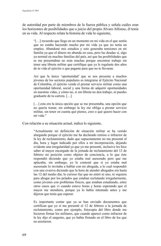 Expediente D-7685
de autoridad por parte de miembros de la fuerza pública y señala cuáles eran
los horizontes de posibilidades que a juicio del propio Alvaro Alfonso, él tenía
en su vida. Al respecto relata la historia de vida lo siguiente,
“[…] recuerdo que llego en un momento en mi vida en el que sentía
que no estaba haciendo mucho por mi vida ya que no tenía un
empleo. Abandoné mis estudios y esto generaba tensiones en mi
familia ya que el dinero no abunda en casa, pero las deudas sí, algo
ya normal en muchas familias del país, así que las posibilidades que
se me presentaban no eran muchas porque encontrar trabajo sin
tener una libreta militar que certifique que ya le regalaste dos años
de tu vida al ejército o que pagaste para que no te llevaran.
Así que la única ‘oportunidad’ que se nos presenta a muchos
jóvenes de los sectores populares es integrarse al Ejército Nacional
de Colombia, el ejército vende el prestar servicio militar como una
oportunidad laboral, social y una forma de adquirir oportunidades
en nuestras vidas, y cómo no, si sin libreta no den trabajo, ni puedes
graduarte de tu carrera. […]
[…] esta era la única opción que se me presentaba, una opción que
no quería tomar, sin embargo la ley me obliga a prestar servicio
militar, sin tener en cuenta qué pienso, creo o qué quiero hacer con
mi vida.”
Con relación a su situación actual, indica lo siguiente,
“Actualmente mi definición de situación militar se ha venido
alargando porque el ejército me ha declarado remiso o infractor de
la ley de reclutamiento, dado que supuestamente no me presenté el
día, hora y lugar indicado por ellos a mi incorporación, dejando
evidente una irregularidad ya que yo me presenté, inclusive les hice
saber al mayor encargado de la jornada de reclutamiento del 12 de
febrero mi posición como objetor de conciencia, a lo que éste
respondió diciendo que yo estaba mal asesorado pero que me
aplazaba, sin embargo, yo le contesté que si yo estaba mal
asesorado lo invitaba a hablar con mi abogada, a lo cual respondió
con una evasiva diciendo que la hora de atender abogados era hasta
las 12 del medio día; lo curioso fue que no entró ni uno, ni siquiera
para abogar por los pelados que estaban reclutando irregularmente,
como jóvenes con problemas físicos, que estaban estudiando, entre
otros casos que vi cuando estuve horas y horas esperando que el
mayor me atendiera, porque ya lo había intentado antes y me
dijeron que tenía que esperar.
Es importante contar que ya se han enviado documentos que
certifican que yo sí me presenté el 12 de febrero a la jornada de
reclutamiento, como por ejemplo, fotocopia del libro donde me
hicieron firmar los militares, que cuando aparecí como infractor de
la ley dijo el sargento, que yo había firmado en el libro de los que
no asistieron.
69
 