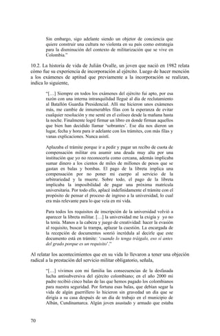 Sin embargo, sigo adelante siendo un objetor de conciencia que
quiere construir una cultura no violenta en su país como estrategia
para la disminución del contexto de militarización que se vive en
Colombia.”
10.2. La historia de vida de Julián Ovalle, un joven que nació en 1982 relata
cómo fue su experiencia de incorporación al ejército. Luego de hacer mención
a los exámenes de aptitud que previamente a la incorporación se realizan,
indica lo siguiente,
“[…] Siempre en todos los exámenes del ejército fui apto, por esa
razón con una interna intranquilidad llegué al día de reclutamiento
al Batallón Guardia Presidencial. Allí me hicieron unos exámenes
más, me cambie de innumerables filas con la esperanza de evitar
cualquier resolución y me senté en el coliseo desde la mañana hasta
la noche. Finalmente logré firmar un libro en donde firman aquellos
que bien han decidido llamar ‘sobrantes’. Ese día nos dieron un
lugar, fecha y hora para ir adelante con los trámites, con más filas y
vanas explicaciones. Nunca asistí.
Aplazaba el trámite porque ir a pedir y pagar un recibo de cuota de
compensación militar era asumir una deuda muy alta por una
institución que yo no reconocería como cercana, además implicaba
sumar dinero a los cientos de miles de millones de pesos que se
gastan en balas y bombas. El pago de la libreta implica una
compensación por no poner mi cuerpo al servicio de la
arbitrariedad y la muerte. Sobre todo, el pago de la libreta
implicaba la imposibilidad de pagar una próxima matrícula
universitaria. Por todo ello, aplacé indefinidamente el trámite con el
propósito de pensar el proceso de ingreso a la universidad, lo cual
era más relevante para lo que veía en mi vida.
Para todos los requisitos de inscripción de la universidad volvió a
aparecer la libreta militar. […] la universidad me la exigía y yo no
la tenía. Manos a la cabeza y juego de creatividad: hacer la evasión
al requisito, buscar la trampa, aplazar la cuestión. La encargada de
la recepción de documentos sonrió incrédula al decirle que este
documento está en trámite: ‘cuando lo tenga tráigalo, eso sí antes
del grado porque es un requisito’.”
Al relatar los acontecimientos que en su vida lo llevaron a tener una objeción
radical a la prestación del servicio militar obligatorio, señala,
“[…] vivimos con mi familia las consecuencias de la desfasada
lucha antisubversiva del ejército colombiano; en el año 2000 mi
padre recibió cinco balas de las que hemos pagado los colombianos
para nuestra seguridad. Por fortuna esas balas, que debían segar la
vida de algún guerrillero lo hicieron sin gravedad un día que se
dirigía a su casa después de un día de trabajo en el municipio de
Albán, Cundinamarca. Algún joven asustado y armado que estaba
70
 