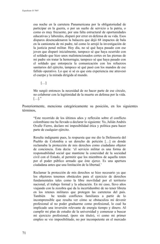 Expediente D-7685
esa noche en la carretera Panamericana por la obligatoriedad de
participar en la guerra, o por un sueño de servicio a la patria, o
como es muy frecuente, por una falta estructural de oportunidades
educativas y laborales, disparó por error en defensa de su vida. Esos
disparos desencadenaron la balacera que dejó 68 impactos de bala
en la camioneta de mi padre, tal como lo arrojó la investigación de
la justicia penal militar. Hoy día, no sé qué haya pasado con ese
joven que disparó inicialmente, tampoco sé que haya ocurrido con
el soldado que hizo unos malintencionados cortes en las piernas de
mi padre sin tratar la hemorragia; tampoco sé que haya pasado con
el soldado que entorpecía la comunicación con los refuerzos
sanitarios del ejército, tampoco sé qué pasó con los mandos de ese
fallido operativo. Lo que sí sé es que esta experiencia me atravesó
el cuerpo y la mirada dirigida al mundo.
[…]
Me surgió entonces la necesidad de no hacer parte de ese círculo,
no colaborar con la legitimidad de la muerte en defensa por la vida.
[…].”
Posteriormente, menciona categóricamente su posición, en los siguientes
términos,
“Este recorrido de los últimos años y reflexión sobre el conflicto
colombiano me ha llevado a declarar lo siguiente: Yo, Julián Andrés
Ovalle Fierro, declaro mi imposibilidad ética y política para hacer
parte de cualquier ejército.
Resulta indignante pues, la respuesta que me dio la Defensoría del
Pueblo de Colombia a un derecho de petición […] en donde
reclamaba la protección de mis derechos como ciudadano objetor
de conciencia. Esta decía: ‘el servicio militar es una forma de
responsabilidad social que mantiene la conexidad de la sociedad
civil con el Estado, al permitir que los miembros de aquella roten
por el poder público armado que éste ejerce. Es una apertura
ciudadana antes que una limitación de la libertad.’
Reclamar la protección de mis derechos se hizo necesario ya que
los objetores tenemos obstáculos para el ejercicio de derechos
fundamentales tales como la libre movilidad por el territorio
nacional, el trabajo formal y la educación. En mi caso, llevo años
viajando con la zozobra que da la incertidumbre de no tener libreta
en los retenes militares que protegen las carreteras del país.
También he tenido conflictos familiares a partir de lo
incomprensible que resulta ver cómo se obstaculiza mi devenir
profesional al no poder graduarme como profesional, lo cual ha
implicado una inversión relevante de energía tiempo y dinero. Al
cumplir mi plan de estudio de la universidad y comenzar a buscar
mi ejercicio profesional, (pero sin título), vi como mi primer
empleo se vio imposibilitado, no por incompetente en el mercado
71
 