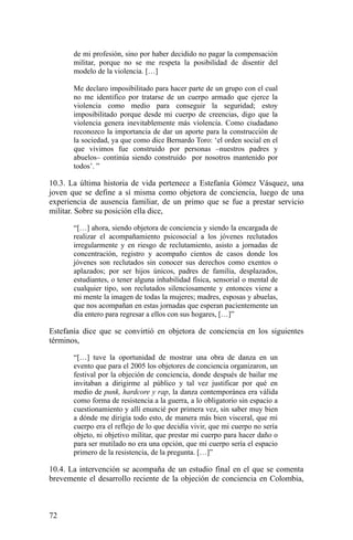 de mi profesión, sino por haber decidido no pagar la compensación
militar, porque no se me respeta la posibilidad de disentir del
modelo de la violencia. […]
Me declaro imposibilitado para hacer parte de un grupo con el cual
no me identifico por tratarse de un cuerpo armado que ejerce la
violencia como medio para conseguir la seguridad; estoy
imposibilitado porque desde mi cuerpo de creencias, digo que la
violencia genera inevitablemente más violencia. Como ciudadano
reconozco la importancia de dar un aporte para la construcción de
la sociedad, ya que como dice Bernardo Toro: ‘el orden social en el
que vivimos fue construido por personas –nuestros padres y
abuelos– continúa siendo construido por nosotros mantenido por
todos’. ”
10.3. La última historia de vida pertenece a Estefanía Gómez Vásquez, una
joven que se define a sí misma como objetora de conciencia, luego de una
experiencia de ausencia familiar, de un primo que se fue a prestar servicio
militar. Sobre su posición ella dice,
“[…] ahora, siendo objetora de conciencia y siendo la encargada de
realizar el acompañamiento psicosocial a los jóvenes reclutados
irregularmente y en riesgo de reclutamiento, asisto a jornadas de
concentración, registro y acompaño cientos de casos donde los
jóvenes son reclutados sin conocer sus derechos como exentos o
aplazados; por ser hijos únicos, padres de familia, desplazados,
estudiantes, o tener alguna inhabilidad física, sensorial o mental de
cualquier tipo, son reclutados silenciosamente y entonces viene a
mi mente la imagen de todas la mujeres; madres, esposas y abuelas,
que nos acompañan en estas jornadas que esperan pacientemente un
día entero para regresar a ellos con sus hogares, […]”
Estefanía dice que se convirtió en objetora de conciencia en los siguientes
términos,
“[…] tuve la oportunidad de mostrar una obra de danza en un
evento que para el 2005 los objetores de conciencia organizaron, un
festival por la objeción de conciencia, donde después de bailar me
invitaban a dirigirme al público y tal vez justificar por qué en
medio de punk, hardcore y rap, la danza contemporánea era válida
como forma de resistencia a la guerra, a lo obligatorio sin espacio a
cuestionamiento y allí enuncié por primera vez, sin saber muy bien
a dónde me dirigía todo esto, de manera más bien visceral, que mi
cuerpo era el reflejo de lo que decidía vivir, que mi cuerpo no sería
objeto, ni objetivo militar, que prestar mi cuerpo para hacer daño o
para ser mutilado no era una opción, que mi cuerpo sería el espacio
primero de la resistencia, de la pregunta. […]”
10.4. La intervención se acompaña de un estudio final en el que se comenta
brevemente el desarrollo reciente de la objeción de conciencia en Colombia,
72
 