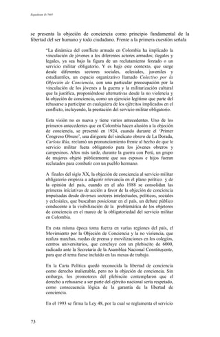 Expediente D-7685
se presenta la objeción de conciencia como principio fundamental de la
libertad del ser humano y todo ciudadano. Frente a la primera cuestión señala
“La dinámica del conflicto armado en Colombia ha implicado la
vinculación de jóvenes a los diferentes actores armados; ilegales y
legales, ya sea bajo la figura de un reclutamiento forzado o un
servicio militar obligatorio. Y es bajo este contexto, que surge
desde diferentes sectores sociales, eclesiales, juveniles y
estudiantiles, un espacio organizativo llamado Colectivo por la
Objeción de Conciencia, con una particular preocupación por la
vinculación de los jóvenes a la guerra y la militarización cultural
que la justifica, proponiéndose alternativas desde la no violencia y
la objeción de conciencia, como un ejercicio legítimo que parte del
rehusarse a participar en cualquiera de los ejércitos implicados en el
conflicto, incluyendo, la prestación del servicio militar obligatorio.
Esta visión no es nueva y tiene varios antecedentes. Uno de los
primeros antecedentes que en Colombia hacen alusión a la objeción
de conciencia, se presentó en 1924, cuando durante el ‘Primer
Congreso Obrero’, una dirigente del sindicato obrero de La Dorada,
Carlota Rúa, reclamó un pronunciamiento frente al hecho de que le
servicio militar fuera obligatorio para los jóvenes obreros y
campesinos. Años más tarde, durante la guerra con Perú, un grupo
de mujeres objetó públicamente que sus esposos e hijos fueran
reclutados para combatir con un pueblo hermano.
A finales del siglo XX, la objeción de conciencia al servicio militar
obligatorio empieza a adquirir relevancia en el plano político y de
la opinión del país, cuando en el año 1988 se consolidan las
primeras iniciativas de acción a favor de la objeción de conciencia
impulsadas desde diversos sectores intelectuales, políticos, sociales
y eclesiales, que buscaban posicionar en el país, un debate público
conducente a la visibilización de la problemática de los objetores
de conciencia en el marco de la obligatoriedad del servicio militar
en Colombia.
En esta misma época toma fuerza en varias regiones del país, el
Movimiento por la Objeción de Conciencia y la no violencia, que
realiza marchas, ruedas de prensa y movilizaciones en los colegios,
centros universitarios, que concluye con un plebiscito de 6000,
radicado ante la Secretaría de la Asamblea Nacional Constituyente,
para que el tema fuese incluido en las mesas de trabajo.
En la Carta Política quedó reconocida la libertad de conciencia
como derecho inalienable, pero no la objeción de conciencia. Sin
embargo, los promotores del plebiscito contemplaron que el
derecho a rehusarse a ser parte del ejército nacional sería respetado,
como consecuencia lógica de la garantía de la libertad de
conciencia.
En el 1993 se firma la Ley 48, por la cual se reglamenta el servicio
73
 