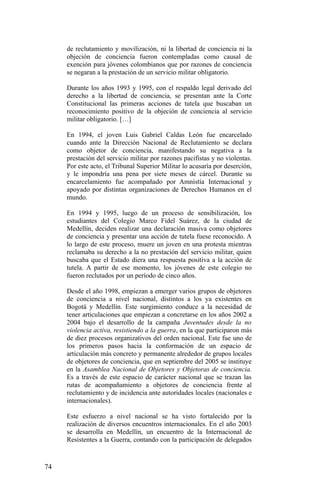 de reclutamiento y movilización, ni la libertad de conciencia ni la
objeción de conciencia fueron contempladas como causal de
exención para jóvenes colombianos que por razones de conciencia
se negaran a la prestación de un servicio militar obligatorio.
Durante los años 1993 y 1995, con el respaldo legal derivado del
derecho a la libertad de conciencia, se presentan ante la Corte
Constitucional las primeras acciones de tutela que buscaban un
reconocimiento positivo de la objeción de conciencia al servicio
militar obligatorio. […]
En 1994, el joven Luis Gabriel Caldas León fue encarcelado
cuando ante la Dirección Nacional de Reclutamiento se declara
como objetor de conciencia, manifestando su negativa a la
prestación del servicio militar por razones pacifistas y no violentas.
Por este acto, el Tribunal Superior Militar lo acusaría por deserción,
y le impondría una pena por siete meses de cárcel. Durante su
encarcelamiento fue acompañado por Amnistía Internacional y
apoyado por distintas organizaciones de Derechos Humanos en el
mundo.
En 1994 y 1995, luego de un proceso de sensibilización, los
estudiantes del Colegio Marco Fidel Suárez, de la ciudad de
Medellín, deciden realizar una declaración masiva como objetores
de conciencia y presentar una acción de tutela fuese reconocido. A
lo largo de este proceso, muere un joven en una protesta mientras
reclamaba su derecho a la no prestación del servicio militar, quien
buscaba que el Estado diera una respuesta positiva a la acción de
tutela. A partir de ese momento, los jóvenes de este colegio no
fueron reclutados por un período de cinco años.
Desde el año 1998, empiezan a emerger varios grupos de objetores
de conciencia a nivel nacional, distintos a los ya existentes en
Bogotá y Medellín. Este surgimiento conduce a la necesidad de
tener articulaciones que empiezan a concretarse en los años 2002 a
2004 bajo el desarrollo de la campaña Juventudes desde la no
violencia activa, resistiendo a la guerra, en la que participaron más
de diez procesos organizativos del orden nacional. Este fue uno de
los primeros pasos hacia la conformación de un espacio de
articulación más concreto y permanente alrededor de grupos locales
de objetores de conciencia, que en septiembre del 2005 se instituye
en la Asamblea Nacional de Objetores y Objetoras de conciencia.
Es a través de este espacio de carácter nacional que se trazan las
rutas de acompañamiento a objetores de conciencia frente al
reclutamiento y de incidencia ante autoridades locales (nacionales e
internacionales).
Este esfuerzo a nivel nacional se ha visto fortalecido por la
realización de diversos encuentros internacionales. En el año 2003
se desarrolla en Medellín, un encuentro de la Internacional de
Resistentes a la Guerra, contando con la participación de delegados
74
 