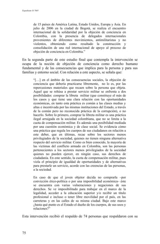 Expediente D-7685
de 15 países de América Latina, Estado Unidos, Europa y Asia. En
julio de 2006 en la ciudad de Bogotá, se realiza el encuentro
internacional de la solidaridad por la objeción de conciencia en
Colombia, con la presencia de delegados internacionales
provenientes de diferentes movimientos, antimilitaristas y no
violentos, obteniendo como resultado la construcción y
consolidación de una red internacional de apoyo al proceso de
objeción de conciencia en Colombia.”
En la segunda parte de este estudio final que contempla la intervención se
ocupa de la noción de objeción de conciencia como derecho humano
fundamental y de las consecuencias que implica para la persona y para sus
familias y entorno social. Con relación a este aspecto, se señala que:
“[…] en el ámbito de las consecuencias sociales, la objeción de
conciencia que debería practicarse libremente, no lo es, por las
repercusiones materiales que recaen sobre la persona que objeta.
Aquel que se rehúsa a prestar servicio militar se enfrenta a dos
posibilidades: comprar la libreta militar (que constituye el más de
los casos y que tiene una clara relación con las oportunidades
económicas, en tanto esta práctica es común a las clases medias y
altas e incentivada por las mismas instituciones del Estado, a través
de la común pero no reconocida práctica de la corrupción), o no
hacerlo. Sobre lo primero, comprar la libreta militar es una práctica
ilegal arraigada en la sociedad colombiana, que no se limita a la
cuota de compensación militar. Es además una posibilidad mediada
por una cuestión económica y de clase social. Se evidencia cómo
una práctica que regula los cuerpos de sus ciudadanos en relación a
este deber, que en últimas, recae sobre los sectores menos
privilegiados de la sociedad, quienes no tienen ninguna alternativa
respecto del servicio militar. Como es bien conocido, la mayoría de
las víctimas del conflicto armado en Colombia, son las personas
pertenecientes a los sectores menos privilegiados de la sociedad
quienes no pueden ejercer, en ningún caso, sus derechos de
ciudadanía. En este sentido, la cuota de compensación militar, pues
viola el principio de igualdad de oportunidades y de alternativas
para prestarle un servicio, acorde con las creencias de las personas,
a la sociedad.
En caso de que el joven objetor decida no comprarla –por
convicción ético-política o por una imposibilidad económica– éste
se encuentra con varias vulneraciones y negaciones de sus
derechos. Se ve imposibilitado para trabajar en el marco de la
legalidad, acceder a la educación superior y/o recibir un título
profesional e incluso o tener libre movilidad por el país, en las
carreteras y en las calles de su misma ciudad. Bajo este marco
¿hasta qué punto es el Estado el dueño de los cuerpos, de sus usos y
relaciones?”
Esta intervención recibió el respaldo de 74 personas que respaldaron con su
75
 
