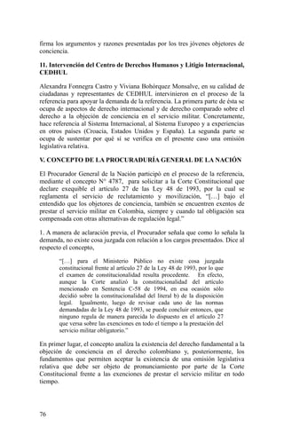 firma los argumentos y razones presentadas por los tres jóvenes objetores de
conciencia.
11. Intervención del Centro de Derechos Humanos y Litigio Internacional,
CEDHUL
Alexandra Fonnegra Castro y Viviana Bohórquez Monsalve, en su calidad de
ciudadanas y representantes de CEDHUL intervinieron en el proceso de la
referencia para apoyar la demanda de la referencia. La primera parte de ésta se
ocupa de aspectos de derecho internacional y de derecho comparado sobre el
derecho a la objeción de conciencia en el servicio militar. Concretamente,
hace referencia al Sistema Internacional, al Sistema Europeo y a experiencias
en otros países (Croacia, Estados Unidos y España). La segunda parte se
ocupa de sustentar por qué sí se verifica en el presente caso una omisión
legislativa relativa.
V. CONCEPTO DE LA PROCURADURÍA GENERAL DE LA NACIÓN
El Procurador General de la Nación participó en el proceso de la referencia,
mediante el concepto N° 4787, para solicitar a la Corte Constitucional que
declare exequible el artículo 27 de las Ley 48 de 1993, por la cual se
reglamenta el servicio de reclutamiento y movilización, “[…] bajo el
entendido que los objetores de conciencia, también se encuentren exentos de
prestar el servicio militar en Colombia, siempre y cuando tal obligación sea
compensada con otras alternativas de regulación legal.”
1. A manera de aclaración previa, el Procurador señala que como lo señala la
demanda, no existe cosa juzgada con relación a los cargos presentados. Dice al
respecto el concepto,
“[…] para el Ministerio Público no existe cosa juzgada
constitucional frente al artículo 27 de la Ley 48 de 1993, por lo que
el examen de constitucionalidad resulta procedente. En efecto,
aunque la Corte analizó la constitucionalidad del artículo
mencionado en Sentencia C-58 de 1994, en esa ocasión sólo
decidió sobre la constitucionalidad del literal b) de la disposición
legal. Igualmente, luego de revisar cada uno de las normas
demandadas de la Ley 48 de 1993, se puede concluir entonces, que
ninguno regula de manera parecida lo dispuesto en el artículo 27
que versa sobre las exenciones en todo el tiempo a la prestación del
servicio militar obligatorio.”
En primer lugar, el concepto analiza la existencia del derecho fundamental a la
objeción de conciencia en el derecho colombiano y, posteriormente, los
fundamentos que permiten aceptar la existencia de una omisión legislativa
relativa que debe ser objeto de pronunciamiento por parte de la Corte
Constitucional frente a las exenciones de prestar el servicio militar en todo
tiempo.
76
 
