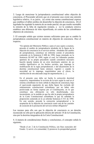 Expediente D-7685
2. Luego de mencionar la jurisprudencia constitucional sobre objeción de
conciencia, el Procurador advierte que en el presente caso existe una omisión
legislativa relativa. A su juicio, (a) existe una norma constitucional expresa
que establece el deber jurídico de desarrollar la objeción de conciencia, (b) el
legislador ha regulado la materia de un modo parcial, sin que resulte razonable
la omisión de la falta de regulación restante, y (c) la conducta omisiva
establece una diferencia de trato injustificada, en contra de los colombianos
objetores de conciencia.
3. El concepto señala que existen razones suficientes para que se cambie la
jurisprudencia constitucional en materia de objeción de conciencia. Dice al
respecto,
“En opinión del Ministerio Público y para el caso sujeto a examen,
procede el cambio de jurisprudencia alrededor de la figura de la
objeción de conciencia en el servicio militar. Alrededor del cambio
de jurisprudencia, constituye un referente común el precedente
contenido en la Sentencia C-400 de 1998, luego retomado en la
Sentencia SU-047 de 1999, según el cual, los tribunales pueden
apartarse de su propio precedente cuando consideren necesario
hacerlo (puede tratarse de un error doctrinario anterior; de un
cambio significativo en los hechos sociales, que imponga la
modificación de la regla jurisprudencial; o del decaimiento de la
doctrina constitucional hasta entonces vigente) o cuando la
necesidad así lo imponga, requiriéndose para el efecto, la
satisfacción de una adecuada carga de argumentación. […]
En el presente caso debe ser hecha la corrección doctrinal
respectiva, imponiéndose la revisión de la tesis según la cual en el
sistema colombiano no tiene cabida la objeción de conciencia, bajo
el equivocado argumento de que dicha figura fue excluida del
ordenamiento constitucional colombiano, por no haber sido
positivizada en forma expresa por el Constituyente, en lo que
constituye una afirmación no sólo desafortunada, sino
inconsistente, en la medida en que ha sido la propia jurisprudencia
de la Corte Constitucional colombiana la que ha señalado la
proposición contenida en la ya referida Sentencia C-511 de 1994.
En este sentido, procede la corrección jurisprudencial y la
aceptación de la objeción de conciencia como una de las causales
de exención de la prestación del servicio militar obligatorio”
Las razones para ello son que la objeción de conciencia es un derecho
reconocido no sólo por la aplicación directa del artículo 18 de la Constitución,
sino por la doctrina integradora de la Corte Constitucional.
4. A manera de consideraciones finales y conclusiones, el concepto señala lo
siguiente,
“Desde el art. 2 de la Constitución Política, son fines esenciales del
Estado: 1) servir a la comunidad; 2) promover la prosperidad general
77
 