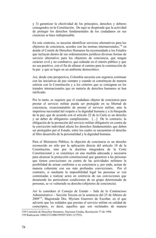 y 3) garantizar la efectividad de los principios, derechos y deberes
consagrados en la Constitución. De aquí se desprende que la actividad
de proteger los derechos fundamentales de los ciudadanos en sus
creencias se hace indispensable.
En este contexto, se necesita identificar servicios alternativos para los
objetores de conciencia, acordes con las normas internacionales,158
en
donde el Comité de Derechos Humanos ha recomendado a los Estados
que incluyan dentro de sus ordenamientos jurídicos diversas formas de
servicio alternativo para los objetores de conciencia, que tengan
carácter civil y no combativo, que redunde en el interés público y que
no sea punitivo, con el fin de allanar el camino para la construcción de
la paz y que se logre en un ambiente democrático.
Así, desde esta perspectiva, Colombia necesita con urgencia continuar
con las iniciativas de paz siempre y cuando se constituyan de manera
estricta con la Constitución y a los criterios que se consignan en los
tratados internacionales que en materia de derechos humanos se han
ratificado.
Por lo tanto, se requiere que el ciudadano objetor de conciencia para
prestar el servicio militar pueda ser protegido en su libertad de
conciencia, exencionándolo de prestar el servicio militar, ante la
imperiosa necesidad del respeto a la dignidad humana y a la búsqueda
de la paz, que de acuerdo con el artículo 22 de la Carta es un derecho
y un deber de obligatorio cumplimiento. […] De lo contrario, la
obligación de la prestación del servicio militar obligatorio en contra de
la convicción individual afecta los derechos fundamentales que deben
ser protegidos por el Estado, entre los cuales se encuentran el derecho
al libre desarrollo de la personalidad y la dignidad humana.
Para el Ministerio Público, la objeción de conciencia es un derecho
reconocido no sólo por la aplicación directa del artículo 18 de la
Constitución, sino por la doctrina integradora de la Corte
Constitucional y se constituye en una medida adecuada y necesaria
para alcanzar la protección constitucional que garantiza a las personas
que tienen convicciones en contra de las actividades militares la
posibilidad de actuar conforme a su conciencia y, por ende, actuar de
manera coherente con sus más profundas convicciones. Por el
contrario, si mediante la imposibilidad legal las personas se ven
conminadas a realizar actos en contravía de sus convicciones que
desatiende las particulares condiciones de un grupo determinado de
personas, se ve vulnerado su derecho (objetores de conciencia).
Así lo considero el Consejo de Estado – Sala de lo Contencioso
Administrativo – Sección Tercera en la sentencia del 25 de febrero de
2009159
, Magistrada Dra. Myriam Guerrero de Escobar, en el que
advierte que los soldados que prestan el servicio militar en calidad de
conscriptos, es decir, aquellos que son reclutados de manera
158 Comisión de Derechos Humanos, Naciones Unidas, Resolución 77 de 1998.
159 Radicación 18001233100019950574301 (15793).
78
 